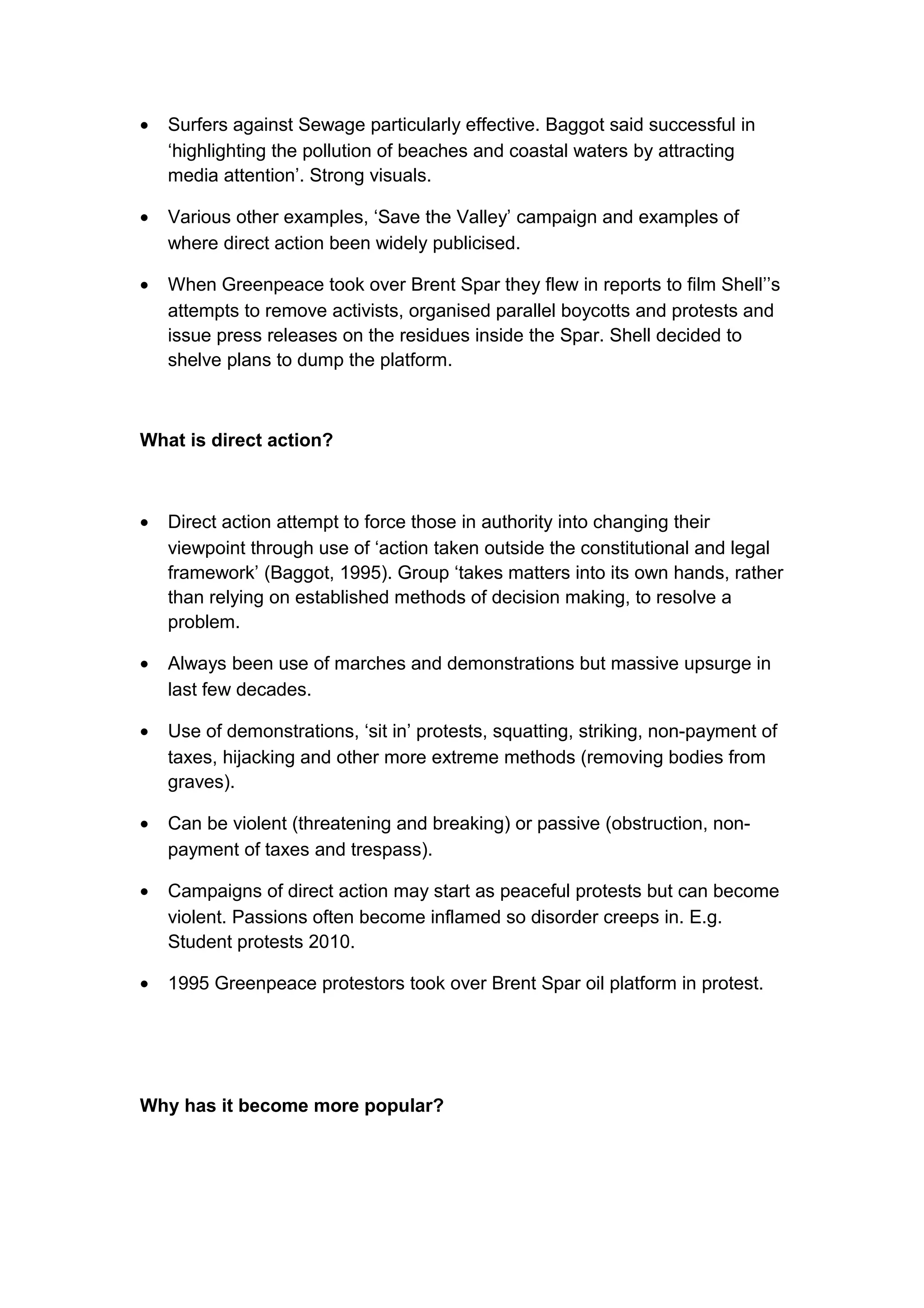 •   Surfers against Sewage particularly effective. Baggot said successful in
    ‘highlighting the pollution of beaches and coastal waters by attracting
    media attention’. Strong visuals.

•   Various other examples, ‘Save the Valley’ campaign and examples of
    where direct action been widely publicised.

•   When Greenpeace took over Brent Spar they flew in reports to film Shell’’s
    attempts to remove activists, organised parallel boycotts and protests and
    issue press releases on the residues inside the Spar. Shell decided to
    shelve plans to dump the platform.



What is direct action?



•   Direct action attempt to force those in authority into changing their
    viewpoint through use of ‘action taken outside the constitutional and legal
    framework’ (Baggot, 1995). Group ‘takes matters into its own hands, rather
    than relying on established methods of decision making, to resolve a
    problem.

•   Always been use of marches and demonstrations but massive upsurge in
    last few decades.

•   Use of demonstrations, ‘sit in’ protests, squatting, striking, non-payment of
    taxes, hijacking and other more extreme methods (removing bodies from
    graves).

•   Can be violent (threatening and breaking) or passive (obstruction, non-
    payment of taxes and trespass).

•   Campaigns of direct action may start as peaceful protests but can become
    violent. Passions often become inflamed so disorder creeps in. E.g.
    Student protests 2010.

•   1995 Greenpeace protestors took over Brent Spar oil platform in protest.




Why has it become more popular?
 