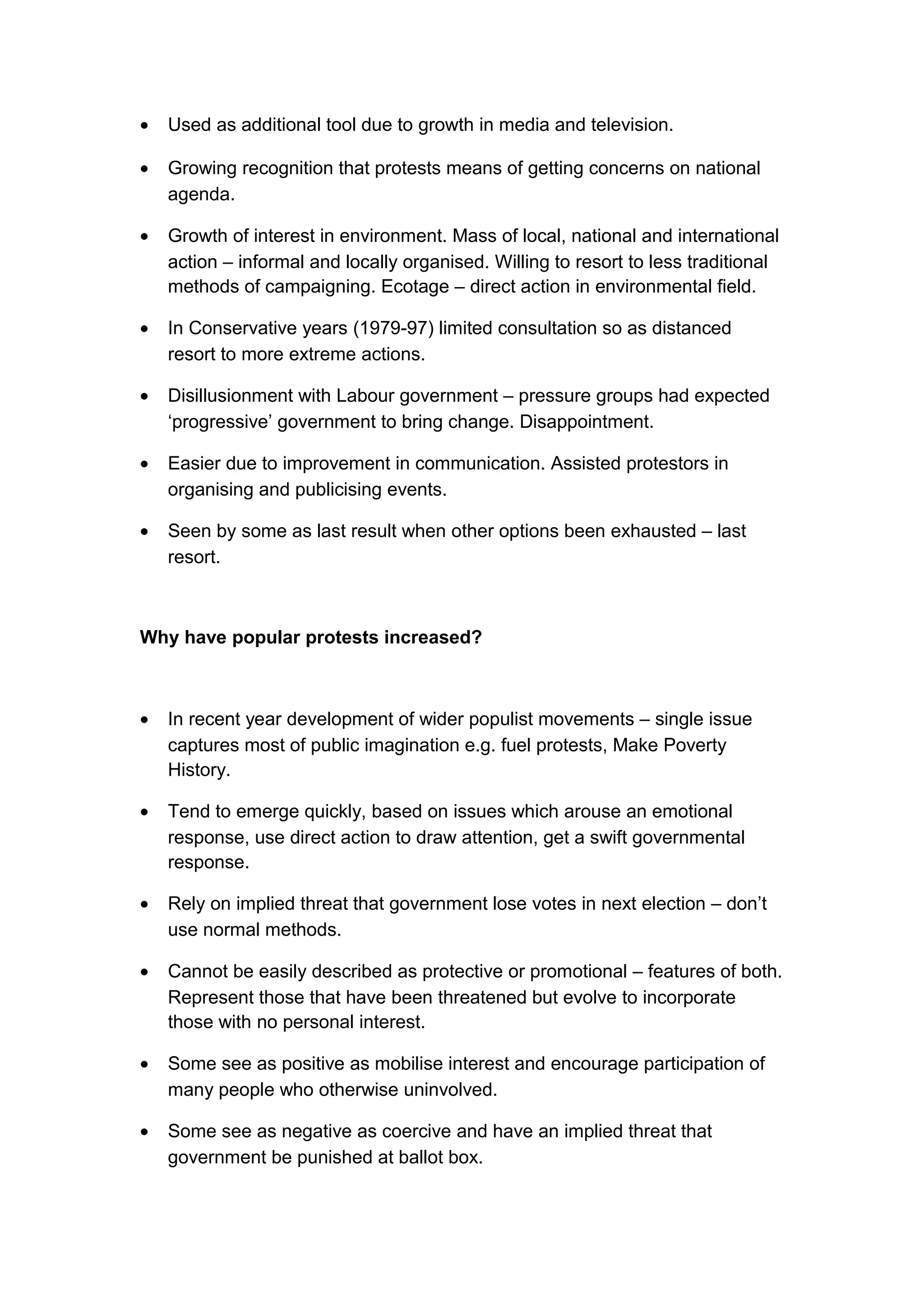 •   Used as additional tool due to growth in media and television.

•   Growing recognition that protests means of getting concerns on national
    agenda.

•   Growth of interest in environment. Mass of local, national and international
    action – informal and locally organised. Willing to resort to less traditional
    methods of campaigning. Ecotage – direct action in environmental field.

•   In Conservative years (1979-97) limited consultation so as distanced
    resort to more extreme actions.

•   Disillusionment with Labour government – pressure groups had expected
    ‘progressive’ government to bring change. Disappointment.

•   Easier due to improvement in communication. Assisted protestors in
    organising and publicising events.

•   Seen by some as last result when other options been exhausted – last
    resort.



Why have popular protests increased?



•   In recent year development of wider populist movements – single issue
    captures most of public imagination e.g. fuel protests, Make Poverty
    History.

•   Tend to emerge quickly, based on issues which arouse an emotional
    response, use direct action to draw attention, get a swift governmental
    response.

•   Rely on implied threat that government lose votes in next election – don’t
    use normal methods.

•   Cannot be easily described as protective or promotional – features of both.
    Represent those that have been threatened but evolve to incorporate
    those with no personal interest.

•   Some see as positive as mobilise interest and encourage participation of
    many people who otherwise uninvolved.

•   Some see as negative as coercive and have an implied threat that
    government be punished at ballot box.
 