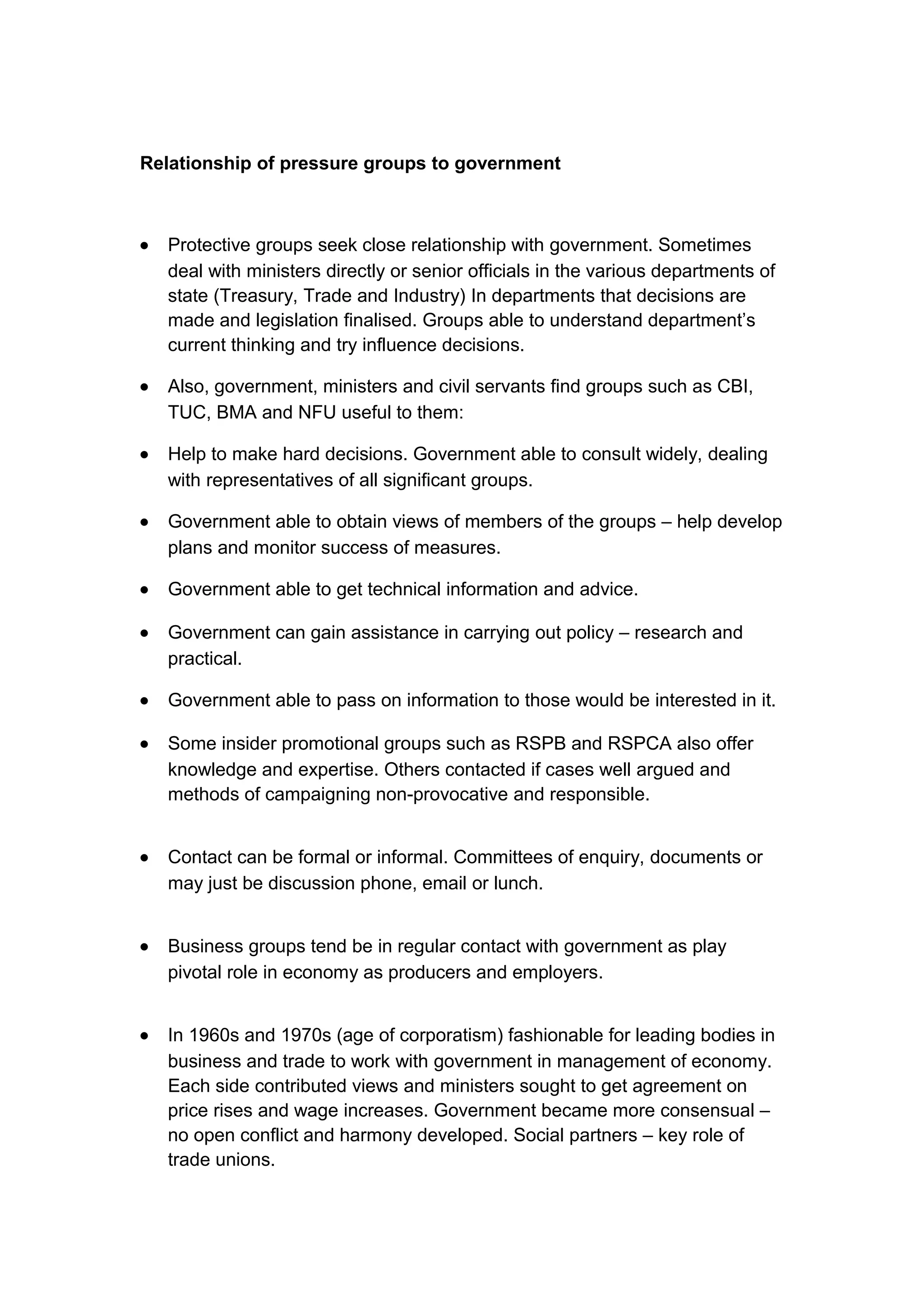 Relationship of pressure groups to government



•   Protective groups seek close relationship with government. Sometimes
    deal with ministers directly or senior officials in the various departments of
    state (Treasury, Trade and Industry) In departments that decisions are
    made and legislation finalised. Groups able to understand department’s
    current thinking and try influence decisions.

•   Also, government, ministers and civil servants find groups such as CBI,
    TUC, BMA and NFU useful to them:

•   Help to make hard decisions. Government able to consult widely, dealing
    with representatives of all significant groups.

•   Government able to obtain views of members of the groups – help develop
    plans and monitor success of measures.

•   Government able to get technical information and advice.

•   Government can gain assistance in carrying out policy – research and
    practical.

•   Government able to pass on information to those would be interested in it.

•   Some insider promotional groups such as RSPB and RSPCA also offer
    knowledge and expertise. Others contacted if cases well argued and
    methods of campaigning non-provocative and responsible.


•   Contact can be formal or informal. Committees of enquiry, documents or
    may just be discussion phone, email or lunch.


•   Business groups tend be in regular contact with government as play
    pivotal role in economy as producers and employers.


•   In 1960s and 1970s (age of corporatism) fashionable for leading bodies in
    business and trade to work with government in management of economy.
    Each side contributed views and ministers sought to get agreement on
    price rises and wage increases. Government became more consensual –
    no open conflict and harmony developed. Social partners – key role of
    trade unions.
 