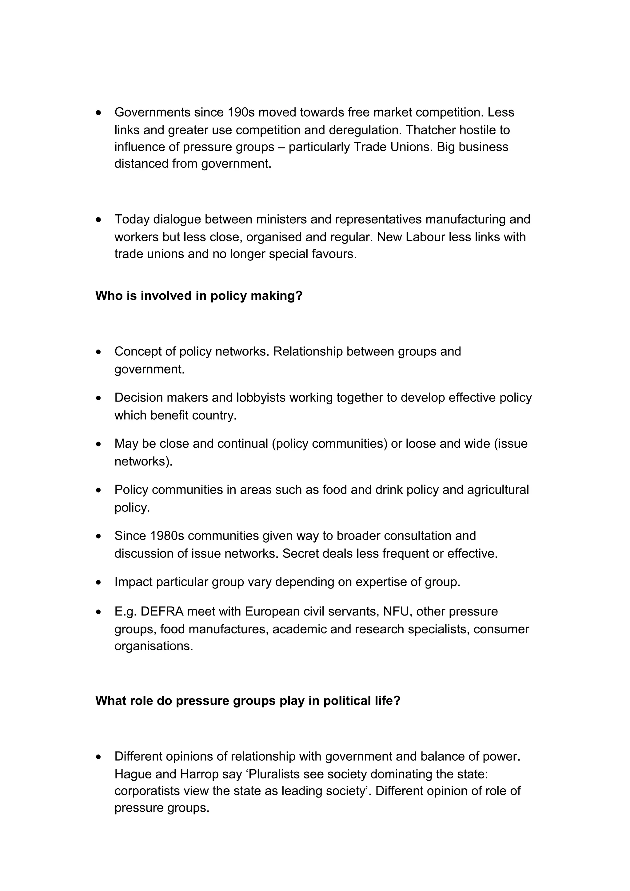 •   Governments since 190s moved towards free market competition. Less
    links and greater use competition and deregulation. Thatcher hostile to
    influence of pressure groups – particularly Trade Unions. Big business
    distanced from government.



•   Today dialogue between ministers and representatives manufacturing and
    workers but less close, organised and regular. New Labour less links with
    trade unions and no longer special favours.


Who is involved in policy making?



•   Concept of policy networks. Relationship between groups and
    government.

•   Decision makers and lobbyists working together to develop effective policy
    which benefit country.

•   May be close and continual (policy communities) or loose and wide (issue
    networks).

•   Policy communities in areas such as food and drink policy and agricultural
    policy.

•   Since 1980s communities given way to broader consultation and
    discussion of issue networks. Secret deals less frequent or effective.

•   Impact particular group vary depending on expertise of group.

•   E.g. DEFRA meet with European civil servants, NFU, other pressure
    groups, food manufactures, academic and research specialists, consumer
    organisations.



What role do pressure groups play in political life?



•   Different opinions of relationship with government and balance of power.
    Hague and Harrop say ‘Pluralists see society dominating the state:
    corporatists view the state as leading society’. Different opinion of role of
    pressure groups.
 
