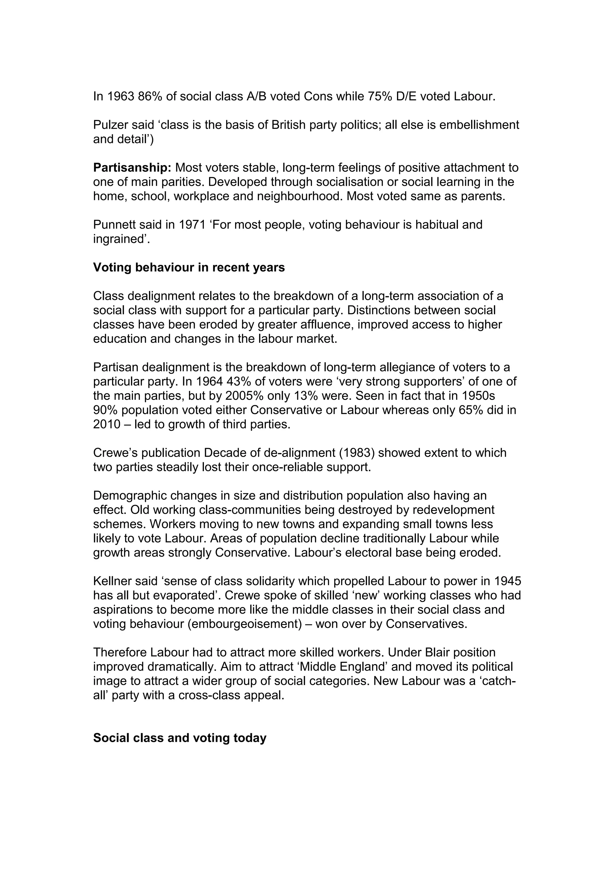 In 1963 86% of social class A/B voted Cons while 75% D/E voted Labour.

Pulzer said ‘class is the basis of British party politics; all else is embellishment
and detail’)

Partisanship: Most voters stable, long-term feelings of positive attachment to
one of main parities. Developed through socialisation or social learning in the
home, school, workplace and neighbourhood. Most voted same as parents.

Punnett said in 1971 ‘For most people, voting behaviour is habitual and
ingrained’.

Voting behaviour in recent years

Class dealignment relates to the breakdown of a long-term association of a
social class with support for a particular party. Distinctions between social
classes have been eroded by greater affluence, improved access to higher
education and changes in the labour market.

Partisan dealignment is the breakdown of long-term allegiance of voters to a
particular party. In 1964 43% of voters were ‘very strong supporters’ of one of
the main parties, but by 2005% only 13% were. Seen in fact that in 1950s
90% population voted either Conservative or Labour whereas only 65% did in
2010 – led to growth of third parties.

Crewe’s publication Decade of de-alignment (1983) showed extent to which
two parties steadily lost their once-reliable support.

Demographic changes in size and distribution population also having an
effect. Old working class-communities being destroyed by redevelopment
schemes. Workers moving to new towns and expanding small towns less
likely to vote Labour. Areas of population decline traditionally Labour while
growth areas strongly Conservative. Labour’s electoral base being eroded.

Kellner said ‘sense of class solidarity which propelled Labour to power in 1945
has all but evaporated’. Crewe spoke of skilled ‘new’ working classes who had
aspirations to become more like the middle classes in their social class and
voting behaviour (embourgeoisement) – won over by Conservatives.

Therefore Labour had to attract more skilled workers. Under Blair position
improved dramatically. Aim to attract ‘Middle England’ and moved its political
image to attract a wider group of social categories. New Labour was a ‘catch-
all’ party with a cross-class appeal.


Social class and voting today
 