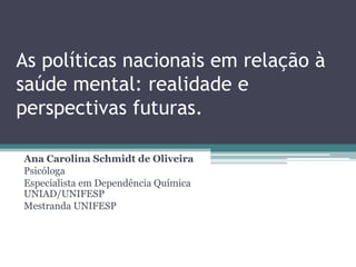 As políticas nacionais em relação à
saúde mental: realidade e
perspectivas futuras.
Ana Carolina Schmidt de Oliveira
Psicóloga
Especialista em Dependência Química
UNIAD/UNIFESP
Mestranda UNIFESP
 