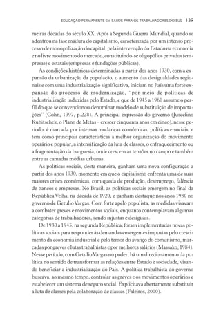 EDUCAÇÃO PERMANENTE EM SAÚDE PARA OS TRABALHADORES DO SUS

139

meiras décadas do século XX. Após a Segunda Guerra Mundial, quando se
adentrou na fase madura do capitalismo, caracterizada por um intenso processo de monopolização do capital, pela intervenção do Estado na economia
e no livre movimento do mercado, constituindo-se oligopólios privados (empresas) e estatais (empresas e fundações públicas).
As condições históricas determinadas a partir dos anos 1930, com a expansão da urbanização da população, o aumento das desigualdades regionais e com uma industrialização significativa, iniciam no País uma forte expansão do processo de modernização, “por meio de políticas de
industrialização induzidas pelo Estado, e que de 1945 a 1960 assume o perfil do que se convencionou denominar modelo de substituição de importações” (Cohn, 1997, p.228). A principal expressão do governo (Juscelino
Kubitschek, o Plano de Metas – crescer cinquenta anos em cinco), nesse período, é marcada por intensas mudanças econômicas, políticas e sociais, e
tem como principais características a melhor organização do movimento
operário e popular, a intensificação da luta de classes, o enfraquecimento ou
a fragmentação da burguesia, onde crescem as tensões no campo e também
entre as camadas médias urbanas.
As políticas sociais, desta maneira, ganham uma nova configuração a
partir dos anos 1930, momento em que o capitalismo enfrenta uma de suas
maiores crises econômicas, com queda de produção, desemprego, falência
de bancos e empresas. No Brasil, as políticas sociais emergem no final da
República Velha, na década de 1920, e ganham destaque nos anos 1930 no
governo de Getulio Vargas. Com forte apelo populista, as medidas visavam
a combater greves e movimentos sociais, enquanto contemplavam algumas
categorias de trabalhadores, sendo injustas e desiguais.
De 1930 a 1945, na segunda República, foram implementadas novas políticas sociais para responder às demandas emergentes impostas pelo crescimento da economia industrial e pelo temor do avanço do comunismo, marcadas por greves e lutas trabalhistas e por melhores salários (Massako, 1984).
Nesse período, com Getulio Vargas no poder, há um direcionamento da política no sentido de transformar as relações entre Estado e sociedade, visando beneficiar a industrialização do País. A política trabalhista do governo
buscava, ao mesmo tempo, controlar as greves e os movimentos operários e
estabelecer um sistema de seguro social. Explicitava abertamente substituir
a luta de classes pela colaboração de classes (Faleiros, 2000).

 