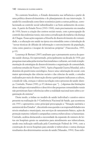 140

FERNANDA DE OLIVEIRA SARRETA

No contexto brasileiro, o Estado demonstra sua influência a partir de
uma política desenvolvimentista e de planejamento de sua intervenção. A
saúde foi considerada como fator econômico junto a outras políticas, correlacionada ao controle social subordinador e ao bom andamento da economia. A partir do Estado Novo (1945-1960), mais precisamente em meados
de 1950, houve a criação dos centros sociais rurais, com a preocupação do
controle das endemias rurais, tais como a erradicação da malária e da doença
de Chagas. Essas ações seguiam a filosofia de desenvolvimento de comunidade, e a educação em saúde na época era entendida como a introdução de
“novas técnicas de difusão de informação e convencimento da população,
vista como passiva e incapaz de iniciativas próprias” (Vasconcelos, 1997,
p.43).
Lourenço & Bertani (2007) analisam que o pensamento acerca da questão saúde-doença, foi representado, principalmente na década de 1950, por
pesquisas marcadas pelas teorias funcionalistas e culturais, servindo à implementação de estratégias de desenvolvimento e organização de comunidade,
conforme estudos de Nunes (1985). Após a Segunda Guerra Mundial, sob o
domínio do positivismo sociológico, houve uma valorização do social, com
maior aproximação das ciências sociais e das ciências da saúde, e estudos
realizados por meio de observação direta e participante indicaram a cultura,
o modo de vida, crenças e valores na relação com o processo de saúde-doença. Contudo, Nunes (1985, p.37) destaca que “[...] algumas das limitações
desse enfoque microanalítico e descritivo das pequenas comunidades rurais
não permitiram fazer referências sobre a realidade nacional nem sobre a organização do sistema”.
Deste modo, a ênfase no modelo de saúde individual e curativo esteve
presente na realização da 1a Conferência Nacional de Saúde, que aconteceu
em 1941 e apresentou como principal preocupação a “Situação sanitária e
assistencial dos Estados”, discutindo essa questão e as responsabilidades nos
níveis estaduais e municipais, nos serviços de saneamento básico, ações de
proteção materno-infantil e campanhas contra a tuberculose e a hanseníase.
Contudo, acabou destacando a necessidade da expansão do número de leitos em hospitais gerais ou sanatórios para atendimento aos tuberculosos,
sendo essa indicação ratificada pela Constituição Federal de 1946, com a
construção de novos hospitais para atender à tuberculose e outras doenças
resultantes dos determinantes sociais de saúde (Massako, 1994). Esse enfo-

 