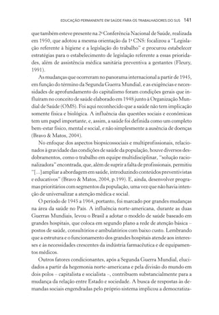 EDUCAÇÃO PERMANENTE EM SAÚDE PARA OS TRABALHADORES DO SUS

141

que também esteve presente na 2a Conferência Nacional de Saúde, realizada
em 1950, que adotou a mesma orientação da 1a CNS: focalizou a “Legislação referente à higiene e a legislação do trabalho” e procurou estabelecer
estratégias para o estabelecimento de legislação referente a essas prioridades, além de assistência médica sanitária preventiva a gestantes (Fleury,
1991).
As mudanças que ocorreram no panorama internacional a partir de 1945,
em função do término da Segunda Guerra Mundial, e as exigências e necessidades de aprofundamento do capitalismo foram condições gerais que influíram no conceito de saúde elaborado em 1948 junto à Organização Mundial de Saúde (OMS). Foi aqui reconhecido que a saúde não tem implicação
somente física e biológica. A influência das questões sociais e econômicas
tem um papel importante, e, assim, a saúde foi definida como um completo
bem-estar físico, mental e social, e não simplesmente a ausência de doenças
(Bravo & Matos, 2004).
No enfoque dos aspectos biopsicossociais e multiprofissionais, relacionados à gravidade das condições de saúde da população, houve diversos desdobramentos, como o trabalho em equipe multidisciplinar, “solução racionalizadora” encontrada, que, além de suprir a falta de profissionais, permitiu
“[...] ampliar a abordagem em saúde, introduzindo conteúdos preventivistas
e educativos” (Bravo & Matos, 2004, p.199). E, ainda, desenvolver programas prioritários com segmentos da população, uma vez que não havia intenção de universalizar a atenção médica e social.
O período de 1945 a 1964, portanto, foi marcado por grandes mudanças
na área da saúde no País. A influência norte-americana, durante as duas
Guerras Mundiais, levou o Brasil a adotar o modelo de saúde baseado em
grandes hospitais, que coloca em segundo plano a rede de atenção básica –
postos de saúde, consultórios e ambulatórios com baixo custo. Lembrando
que a estrutura e o funcionamento dos grandes hospitais atende aos interesses e às necessidades crescentes da indústria farmacêutica e de equipamentos médicos.
Outros fatores condicionantes, após a Segunda Guerra Mundial, elucidados a partir da hegemonia norte-americana e pela divisão do mundo em
dois polos – capitalista e socialista –, contribuem substancialmente para a
mudança da relação entre Estado e sociedade. A busca de respostas às demandas sociais engendradas pelo próprio sistema implicou a democratiza-

 