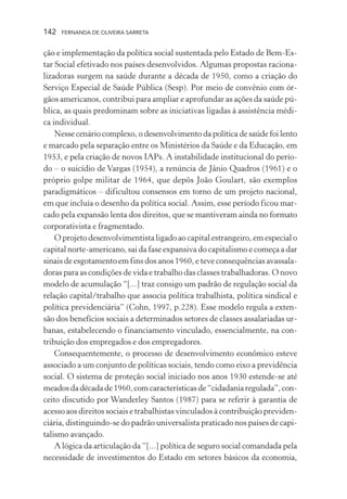 142

FERNANDA DE OLIVEIRA SARRETA

ção e implementação da política social sustentada pelo Estado de Bem-Estar Social efetivado nos países desenvolvidos. Algumas propostas racionalizadoras surgem na saúde durante a década de 1950, como a criação do
Serviço Especial de Saúde Pública (Sesp). Por meio de convênio com órgãos americanos, contribui para ampliar e aprofundar as ações da saúde pública, as quais predominam sobre as iniciativas ligadas à assistência médica individual.
Nesse cenário complexo, o desenvolvimento da política de saúde foi lento
e marcado pela separação entre os Ministérios da Saúde e da Educação, em
1953, e pela criação de novos IAPs. A instabilidade institucional do período – o suicídio de Vargas (1954), a renúncia de Jânio Quadros (1961) e o
próprio golpe militar de 1964, que depôs João Goulart, são exemplos
paradigmáticos – dificultou consensos em torno de um projeto nacional,
em que incluía o desenho da política social. Assim, esse período ficou marcado pela expansão lenta dos direitos, que se mantiveram ainda no formato
corporativista e fragmentado.
O projeto desenvolvimentista ligado ao capital estrangeiro, em especial o
capital norte-americano, sai da fase expansiva do capitalismo e começa a dar
sinais de esgotamento em fins dos anos 1960, e teve consequências avassaladoras para as condições de vida e trabalho das classes trabalhadoras. O novo
modelo de acumulação “[...] traz consigo um padrão de regulação social da
relação capital/trabalho que associa política trabalhista, política sindical e
política previdenciária” (Cohn, 1997, p.228). Esse modelo regula a extensão dos benefícios sociais a determinados setores de classes assalariadas urbanas, estabelecendo o financiamento vinculado, essencialmente, na contribuição dos empregados e dos empregadores.
Consequentemente, o processo de desenvolvimento econômico esteve
associado a um conjunto de políticas sociais, tendo como eixo a previdência
social. O sistema de proteção social iniciado nos anos 1930 estende-se até
meados da década de 1960, com características de “cidadania regulada”, conceito discutido por Wanderley Santos (1987) para se referir à garantia de
acesso aos direitos sociais e trabalhistas vinculados à contribuição previdenciária, distinguindo-se do padrão universalista praticado nos países de capitalismo avançado.
A lógica da articulação da “[...] política de seguro social comandada pela
necessidade de investimentos do Estado em setores básicos da economia,

 