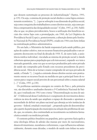 EDUCAÇÃO PERMANENTE EM SAÚDE PARA OS TRABALHADORES DO SUS

143

que dessem sustentação ao processo de industrialização” (Santos, 1991,
p.229). Ou seja, o sistema de proteção social obedece a uma lógica eminentemente econômica, “[...] que se sobrepõe à sua dimensão de política social,
seja como conquista dos trabalhadores a esses direitos sociais, seja como política compensatória das desigualdades sociais” (Cohn, 1997, p.230). Sublinha-se que, no plano previdenciário, houve a unificação dos benefícios sociais dos vários Iaps com a promulgação, em 1960, da Lei Orgânica da
Previdência Social (Lops) e, posteriormente, a absorção destes pelo Instituto Nacional de Previdência Social (INPS), criado em 1966 com forte ênfase
na centralização político-administrativa.
De um lado, o Ministério da Saúde responsável pela saúde pública, por
ações de caráter coletivo, tem os recursos financeiros prejudicados e um orçamento decrescente no final da década de 1950. E, de outro lado, a assistência médica individual, vinculada ao sistema de proteção social (e dando
cobertura apenas para a população que a ele tem acesso), expande-se e tem o
mercado garantido, uma vez que os serviços produzidos pelo setor privado
de saúde são comprados pelo Estado com recursos procedentes da previdência social. Além de se tornar o maior comprador de serviços privados de
saúde, o Estado “[...] regula a extensão desses direitos sociais sem praticamente onerar os recursos fiscais na medida em que a principal fonte de recursos para o seguro social provém de um percentual sobre a massa salarial
[...]” (Cohn, 1997, p.230).
Os problemas sanitários emergem no cenário do País e, pela primeira
vez, são discutidos e analisados durante a 3a Conferência Nacional de Saúde, que é realizada em 1963 com o tema “Descentralização na área de saúde”. O diferencial dessa Conferência é o surgimento de movimentos democráticos na área da saúde que ampliam o espaço de discussão e apontam a
necessidade de definir um plano nacional que abranja as três instâncias de
governo – federal, estadual e municipal –, propondo ações de descentralização a partir da participação dos municípios na solução dos problemas de saúde, que, no entanto, deu continuidade ao investimento na indústria farmacêutica estatal e na medicina privada.
O contexto político brasileiro era populista, pois o governo fazia apelo a
uma ideologia difusa de adesão das massas por meio do nacionalismo,
desenvolvimentismo, moralismo e reformismo, o que influenciou substancialmente, durante essas décadas, o modelo de saúde com ênfase na assis-

 