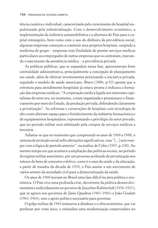 144

FERNANDA DE OLIVEIRA SARRETA

tência curativa e individual, caracterizado pelo crescimento do hospital impulsionado pela industrialização. Com o desenvolvimento econômico, a
implementação da indústria automobilística e a abertura do País para o capital estrangeiro, bem como com o uso do dinheiro da previdência social,
algumas empresas começam a construir seus próprios hospitais, surgindo a
medicina de grupo – empresas com finalidade de prestar serviços médicos
particulares aos empregados de outras empresas que os contratam, marcando o nascimento da assistência médica – a previdência privada.
As políticas públicas, que se expandem nessa fase, apresentavam forte
centralidade administrativa, principalmente a concepção de planejamento
em saúde, além de efetivar investimentos priorizando a iniciativa privada,
seguindo o modelo de saúde americano. Bravo (2006, p.92) aponta que a
estrutura para atendimento hospitalar já estava pronta e indicava a formação das empresas médicas: “A corporação médica ligada aos interesses capitalistas do setor era, no momento, a mais organizada e pressionava o financiamento por meio do Estado, da produção privada, defendendo claramente
a privatização”. As reformas e construções de hospitais com tecnologia de
alto custo abriram espaço para o fortalecimento da indústria farmacêutica e
de equipamentos hospitalares, representando o privilégio do setor privado,
que no período militar será enfatizado pela compra de serviços médicos a
terceiros.
Adianta-se que no momento que compreende os anos de 1960 a 1988, o
sistema de proteção social sofre alterações significativas, mas “[...] sem romper com a lógica de período anterior”, na análise de Cohn (1997, p.230). Ao
mesmo tempo em que acontece a ampliação das políticas sociais, no período
do regime militar autoritário, por um processo acelerado de privatização nos
setores de bens de consumo coletivo, como é o caso da saúde e da educação,
a partir de meados da década de 1970, o País assiste a um movimento de
vários setores da sociedade civil para a democratização da saúde.
Os anos de 1960 iniciam no Brasil uma fase difícil na área política e econômica. O País vive uma profunda crise, decorrente da política desenvolvimentista e endividamento no governo de Juscelino Kubitschek (1956-1951),
que se agrava nos governos de Jânio Quadros (1961-1961) e João Goulart
(1961-1964), sem o apoio político necessário para governar.
O golpe militar de 1964 instaurou a ditadura e o obscurantismo, que vai
perdurar por vinte anos, e estimulou uma modernização conservadora no

 