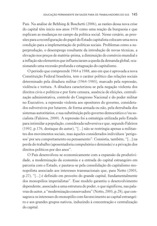 EDUCAÇÃO PERMANENTE EM SAÚDE PARA OS TRABALHADORES DO SUS

145

País. Na análise de Behhing & Boschetti (2006), as razões dessa nova crise
do capital têm início nos anos 1970 como uma reação da burguesia e que
explicam as mudanças no campo da política social. Nesse cenário, as pressões para a reconfiguração do papel do Estado capitalista colocam uma nova
condição para a implementação de políticas sociais. Problemas como a superprodução, o desemprego resultante da introdução de novas técnicas, a
elevação nos preços de matéria-prima, a diminuição do comércio mundial e
a inflação são elementos que influenciaram a queda da demanda global, ocasionando uma recessão profunda e estagnação do capitalismo.
O período que compreende 1964 a 1988, ano em que é aprovada a nova
Constituição Federal brasileira, tem o caráter político das relações sociais
determinado pela ditadura militar (1964-1985), marcado pela repressão,
violência e tortura. A ditadura caracterizou-se pela negação violenta dos
direitos civis e políticos e por forte censura, ausência de eleições, centralização administrativa, controle do Congresso Nacional e do poder militar
no Executivo, a repressão violenta aos opositores do governo, considerados subversivos por lutarem, de forma armada ou não, pela derrubada dos
sistemas autoritários, e sua substituição pelo governo democrático e/ou socialista (Faleiros, 2000). A repressão foi a estratégia utilizada pelo Estado
para intimidar a população, considerada subversiva e que, segundo Faleiros
(1992, p.176, destaque do autor), “[...] não se restringia apenas a militantes dos movimentos sociais, mas àqueles considerados indivíduos ‘perigosos’ por seu comportamento ou pensamento”. Consistia, também, “[...] na
perda do trabalho (aposentadoria compulsória e demissão) e a privação dos
direitos políticos por dez anos”.
O País desenvolveu-se economicamente com a expansão da produtividade, a modernização da economia e a entrada do capital estrangeiro em
parceria com o Estado, e pautava-se pela consolidação do capitalismo monopolista associado aos interesses transnacionais que, para Netto (2005,
p.27), “[...] é definido em proveito do grande capital, fundamentalmente
dos monopólios imperialistas”. Esse modelo garantiu o desenvolvimento
dependente, associado a uma estrutura de poder, o que significou, nas palavras do autor, a “modernização conservadora” (Netto, 2005, p.28), que consagrava os interesses do monopólio com favorecimento ao capital estrangeiro e aos grandes grupos nativos, induzindo à concentração e centralização
do capital.

 