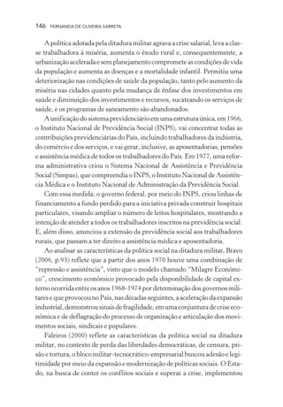 146

FERNANDA DE OLIVEIRA SARRETA

A política adotada pela ditadura militar agrava a crise salarial, leva a classe trabalhadora à miséria, aumenta o êxodo rural e, consequentemente, a
urbanização acelerada e sem planejamento compromete as condições de vida
da população e aumenta as doenças e a mortalidade infantil. Permitiu uma
deteriorização nas condições de saúde da população, tanto pelo aumento da
miséria nas cidades quanto pela mudança de ênfase dos investimentos em
saúde e diminuição dos investimentos e recursos, sucateando os serviços de
saúde, e os programas de saneamento são abandonados.
A unificação do sistema previdenciário em uma estrutura única, em 1966,
o Instituto Nacional de Previdência Social (INPS), vai concentrar todas as
contribuições previdenciárias do País, incluindo trabalhadores da indústria,
do comércio e dos serviços, e vai gerar, inclusive, as aposentadorias, pensões
e assistência médica de todos os trabalhadores do País. Em 1977, uma reforma administrativa criou o Sistema Nacional de Assistência e Previdência
Social (Simpas), que compreendia o INPS, o Instituto Nacional de Assistência Médica e o Instituto Nacional de Administração da Previdência Social.
Com essa medida, o governo federal, por meio do INPS, criou linhas de
financiamento a fundo perdido para a iniciativa privada construir hospitais
particulares, visando ampliar o número de leitos hospitalares, mostrando a
intenção de atender a todos os trabalhadores inscritos na previdência social.
E, além disso, anunciou a extensão da previdência social aos trabalhadores
rurais, que passam a ter direito a assistência médica e aposentadoria.
Ao analisar as características da política social na ditadura militar, Bravo
(2006, p.95) reflete que a partir dos anos 1970 houve uma combinação de
“repressão e assistência”, visto que o modelo chamado “Milagre Econômico”, crescimento econômico provocado pela disponibilidade de capital externo ocorrida entre os anos 1968-1974 por determinação dos governos militares e que provocou no País, nas décadas seguintes, a aceleração da expansão
industrial, demonstrou sinais de fragilidade, em uma conjuntura de crise econômica e de deflagração do processo de organização e articulação dos movimentos sociais, sindicais e populares.
Faleiros (2000) reflete as características da política social na ditadura
militar, no contexto de perda das liberdades democráticas, de censura, prisão e tortura, o bloco militar-tecnocrático-empresarial buscou adesão e legitimidade por meio da expansão e modernização de políticas sociais. O Estado, na busca de conter os conflitos sociais e superar a crise, implementou

 