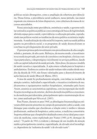 EDUCAÇÃO PERMANENTE EM SAÚDE PARA OS TRABALHADORES DO SUS

147

políticas sociais abrangentes, como a ampliação da cobertura previdenciária. Dessa forma, a previdência social conheceu, nesse período, sua maior
expansão em números de leitos disponíveis, com cobertura da massa de recursos arrecadados.
Nessa associação entre previdência, assistência e saúde, o governo militar estimulou as políticas públicas como estratégia de busca de legitimidade,
abrindo espaço para a saúde, a previdência e a educação privadas, reproduzindo nas políticas sociais as tendências da nova política econômica implementada. A medicalização da vida social foi imposta, tanto na saúde pública
quanto na previdência social, e os programas de saúde desenvolveram-se
com base no privilegiamento do setor privado.
O governo primou pelo investimento nos procedimentos de alta complexidade e, portanto, de alto custo. Reforçou, do mesmo modo, o investimento na medicina privada, por meio de convênios com hospitais, clínicas e serviços particulares, e desprestigiou visivelmente os serviços públicos, dando
vulto ao capital industrial da saúde privada. Além disso, favoreceu o modelo
de saúde curativa e especializada. A ação estava voltada para os hospitais e
ambulatórios. Embora os centros de saúde tenham sido criados desde meados da década de 1920, não foram valorizados para o desenvolvimento de
ações básicas de saúde (Bravo & Matos, 2002).
A área da saúde foi profundamente atingida, com ênfase no modelo de
atenção curativo, individual e especializado, o incentivo à indústria de medicamentos e equipamentos médico-hospitalares, orientados pelo lucro.
Assim, assumiu as características capitalistas, com incorporação das modificações tecnológicas do exterior, declínio da medicina pública e crescimento da medicina previdenciária, principalmente após a reestruturação do setor, como analisado por Silva et al. (2007).
Para Nunes, durante os anos 1960, as abordagens fenomenológicas estiveram efetivamente presentes no campo do pensamento sobre a saúde, com
destaque para estudos que elucidavam a relação entre o médico e demais
profissionais, análises de hospitais e, entre outros, a medicina comunitária.
Importa enfatizar que o hospital foi idealizado como o locus ideal para o exercício da medicina, como explicitado por Nunes (1985, p.46, destaque do
autor): “A partir de 1965 é evidente o destaque de um modelo de atenção
médica principalmente curativa, especializada, de elevado nível tecnológico, dependente da ‘indústria da saúde’ e de elevado custo”.

 