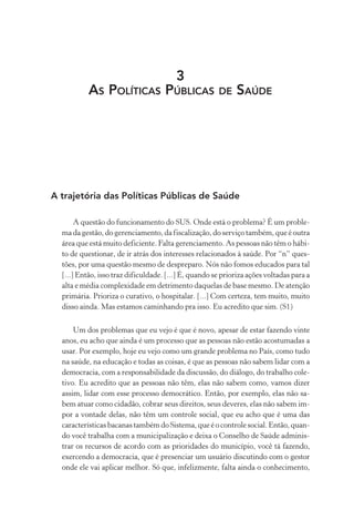 3
AS POLÍTICAS PÚBLICAS

DE

SAÚDE

A trajetória das Políticas Públicas de Saúde
A questão do funcionamento do SUS. Onde está o problema? É um problema da gestão, do gerenciamento, da fiscalização, do serviço também, que é outra
área que está muito deficiente. Falta gerenciamento. As pessoas não têm o hábito de questionar, de ir atrás dos interesses relacionados à saúde. Por “n” questões, por uma questão mesmo de despreparo. Nós não fomos educados para tal
[...] Então, isso traz dificuldade. [...] É, quando se prioriza ações voltadas para a
alta e média complexidade em detrimento daquelas de base mesmo. De atenção
primária. Prioriza o curativo, o hospitalar. [...] Com certeza, tem muito, muito
disso ainda. Mas estamos caminhando pra isso. Eu acredito que sim. (S1)
Um dos problemas que eu vejo é que é novo, apesar de estar fazendo vinte
anos, eu acho que ainda é um processo que as pessoas não estão acostumadas a
usar. Por exemplo, hoje eu vejo como um grande problema no País, como tudo
na saúde, na educação e todas as coisas, é que as pessoas não sabem lidar com a
democracia, com a responsabilidade da discussão, do diálogo, do trabalho coletivo. Eu acredito que as pessoas não têm, elas não sabem como, vamos dizer
assim, lidar com esse processo democrático. Então, por exemplo, elas não sabem atuar como cidadão, cobrar seus direitos, seus deveres, elas não sabem impor a vontade delas, não têm um controle social, que eu acho que é uma das
características bacanas também do Sistema, que é o controle social. Então, quando você trabalha com a municipalização e deixa o Conselho de Saúde administrar os recursos de acordo com as prioridades do município, você tá fazendo,
exercendo a democracia, que é presenciar um usuário discutindo com o gestor
onde ele vai aplicar melhor. Só que, infelizmente, falta ainda o conhecimento,

 
