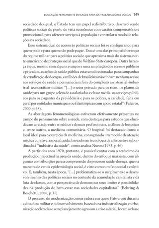 EDUCAÇÃO PERMANENTE EM SAÚDE PARA OS TRABALHADORES DO SUS

149

sociedade desigual, o Estado tem um papel redistributivo, desenvolvendo
políticas sociais do ponto de vista econômico com caráter compensatório e
promocional, para oferecer serviços à população e controlar o modo de relações na sociedade.
Esse sistema dual de acesso às políticas sociais foi se configurando para
quem pode e para quem não pode pagar. Essa é uma das principais heranças
do regime militar para a política social e que aproxima mais do sistema norte-americano de proteção social que do Welfare State europeu. Outra herança é que, mesmo com alguns avanços e uma ampliação dos acessos públicos
e privados, as ações de saúde pública estavam direcionadas para campanhas
de erradicação de doenças, e milhões de brasileiros não tinham nenhum acesso
aos serviços de saúde e permaneciam fora do complexo assistencial-industrial-tecnocrático-militar: “[...] o setor privado para os ricos, os planos de
saúde para um grupo seleto de assalariados e classe média, os serviços públicos para os pagantes da previdência e para os pobres, a caridade, feita em
geral por entidades municipais ou filantrópicas com apoio estatal” (Faleiros,
2000, p.48).
As abordagens fenomenológicas estiveram efetivamente presentes no
campo do pensamento sobre a saúde, com destaque para estudos que elucidavam a relação entre o médico e demais profissionais, análises de hospitais
e, entre outros, a medicina comunitária. O hospital foi destacado como o
local ideal para o exercício da medicina, consagrando um modelo de atenção
médica curativa, especializada, baseado em tecnologia de alto custo e subordinado à “indústria da saúde”, como analisa Nunes (1985, p.46).
A partir dos anos 1970, portanto, é possível contar com o acréscimo da
produção intelectual na área da saúde, dentro do enfoque marxista, com algumas contribuições para a compreensão do processo saúde-doença, que na
maneira de ver da epidemiologia social, é visto como um fato social e coletivo. E, também, nesta época, “[...] problematiza-se o surgimento e o desenvolvimento das políticas sociais no contexto da acumulação capitalista e da
luta de classes, com a perspectiva de demonstrar seus limites e possibilidades na produção do bem-estar nas sociedades capitalistas” (Behring &
Boschetti, 2006, p.37).
O processo de modernização conservadora em que o País viveu durante
a ditadura militar e o desenvolvimento baseado na industrialização e urbanização aceleradas e sem planejamento agravam a crise salarial, levam a classe

 