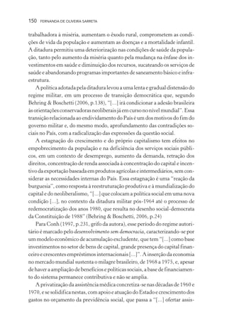150

FERNANDA DE OLIVEIRA SARRETA

trabalhadora à miséria, aumentam o êxodo rural, comprometem as condições de vida da população e aumentam as doenças e a mortalidade infantil.
A ditadura permitiu uma deteriorização nas condições de saúde da população, tanto pelo aumento da miséria quanto pela mudança na ênfase dos investimentos em saúde e diminuição dos recursos, sucateando os serviços de
saúde e abandonando programas importantes de saneamento básico e infraestrutura.
A política adotada pela ditadura levou a uma lenta e gradual distensão do
regime militar, em um processo de transição democrática que, segundo
Behring & Boschetti (2006, p.138), “[...] irá condicionar a adesão brasileira
às orientações conservadoras neoliberais já em curso no nível mundial”. Essa
transição relacionada ao endividamento do País é um dos motivos do fim do
governo militar e, do mesmo modo, aprofundamento das contradições sociais no País, com a radicalização das expressões da questão social.
A estagnação do crescimento e do próprio capitalismo tem efeitos no
empobrecimento da população e na deficiência dos serviços sociais públicos, em um contexto de desemprego, aumento da demanda, retração dos
direitos, concentração de renda associada à concentração do capital e incentivo da exportação baseada em produtos agrícolas e intermediários, sem considerar as necessidades internas do País. Essa estagnação é uma “reação da
burguesia”, como resposta à reestruturação produtiva e à mundialização do
capital e do neoliberalismo, “[...] que colocam a política social em uma nova
condição [...], no contexto da ditadura militar pós-1964 até o processo de
redemocratização dos anos 1980, que resulta no desenho social-democrata
da Constituição de 1988” (Behring & Boschetti, 2006, p.24)
Para Conh (1997, p.231, grifo da autora), esse período do regime autoritário é marcado pelo desenvolvimento sem democracia, caracterizando-se por
um modelo econômico de acumulação excludente, que tem “[...] como base
investimentos no setor de bens de capital, grande presença do capital financeiro e crescentes empréstimos internacionais [...]”. A inserção da economia
no mercado mundial sustenta o milagre brasileiro, de 1968 a 1975, e, apesar
de haver a ampliação de benefícios e políticas sociais, a base de financiamento do sistema permanece contributiva e não se amplia.
A privatização da assistência médica concretiza-se nas décadas de 1960 e
1970, e se solidifica nestas, com apoio e atuação do Estado e crescimento dos
gastos no orçamento da previdência social, que passa a “[...] ofertar assis-

 