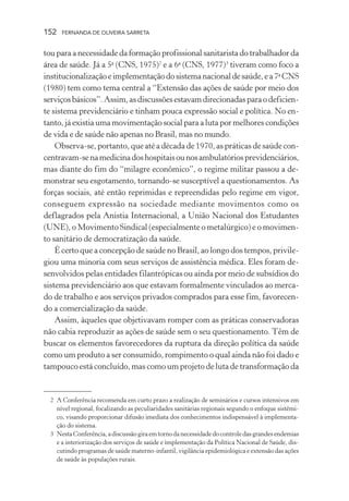 152

FERNANDA DE OLIVEIRA SARRETA

tou para a necessidade da formação profissional sanitarista do trabalhador da
área de saúde. Já a 5a (CNS, 1975)2 e a 6a (CNS, 1977)3 tiveram como foco a
institucionalização e implementação do sistema nacional de saúde, e a 7a CNS
(1980) tem como tema central a “Extensão das ações de saúde por meio dos
serviços básicos”. Assim, as discussões estavam direcionadas para o deficiente sistema previdenciário e tinham pouca expressão social e política. No entanto, já existia uma movimentação social para a luta por melhores condições
de vida e de saúde não apenas no Brasil, mas no mundo.
Observa-se, portanto, que até a década de 1970, as práticas de saúde concentravam-se na medicina dos hospitais ou nos ambulatórios previdenciários,
mas diante do fim do “milagre econômico”, o regime militar passou a demonstrar seu esgotamento, tornando-se susceptível a questionamentos. As
forças sociais, até então reprimidas e repreendidas pelo regime em vigor,
conseguem expressão na sociedade mediante movimentos como os
deflagrados pela Anistia Internacional, a União Nacional dos Estudantes
(UNE), o Movimento Sindical (especialmente o metalúrgico) e o movimento sanitário de democratização da saúde.
É certo que a concepção de saúde no Brasil, ao longo dos tempos, privilegiou uma minoria com seus serviços de assistência médica. Eles foram desenvolvidos pelas entidades filantrópicas ou ainda por meio de subsídios do
sistema previdenciário aos que estavam formalmente vinculados ao mercado de trabalho e aos serviços privados comprados para esse fim, favorecendo a comercialização da saúde.
Assim, àqueles que objetivavam romper com as práticas conservadoras
não cabia reproduzir as ações de saúde sem o seu questionamento. Têm de
buscar os elementos favorecedores da ruptura da direção política da saúde
como um produto a ser consumido, rompimento o qual ainda não foi dado e
tampouco está concluído, mas como um projeto de luta de transformação da

2 A Conferência recomenda em curto prazo a realização de seminários e cursos intensivos em
nível regional, focalizando as peculiaridades sanitárias regionais segundo o enfoque sistêmico, visando proporcionar difusão imediata dos conhecimentos indispensável à implementação do sistema.
3 Nesta Conferência, a discussão gira em torno da necessidade do controle das grandes endemias
e a interiorização dos serviços de saúde e implementação da Política Nacional de Saúde, discutindo programas de saúde materno-infantil, vigilância epidemiológica e extensão das ações
de saúde às populações rurais.

 