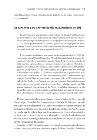 EDUCAÇÃO PERMANENTE EM SAÚDE PARA OS TRABALHADORES DO SUS

153

sociedade, que se renova cotidianamente pela defesa da saúde como um direito universal.

Os caminhos para a formação dos trabalhadores do SUS
Eu me vejo como uma pessoa que está sempre em busca de conhecimento,
de novos saberes, então tudo que eu posso fazer pra incrementar esse conhecimento e ter esse tipo de embasamento, eu me proponho a fazer e gosto de fazer.
[...] Eu busco aprimoramento, é, por uma questão de satisfação pessoal, de segurança. Isso, de certa forma, facilita o relacionamento com as pessoas, o contato com os usuários e com os outros profissionais. (S1)
É necessário trabalhadores com maior formação pra trabalhar no SUS. Recentemente, numa Oficina Estadual de Atenção Básica em Saúde, foi muito discutido sobre fortalecer a questão da atenção básica. Eu acho que é o caminho de
tudo mesmo é a atenção básica, e uma das coisas que eles falaram é fortalecer o
papel do trabalhador. Por exemplo, eles querem oferecer Cursos de Capacitação para (profissionais), os que estão na rede básica, para terem um perfil pra
trabalhar em saúde pública. [...] Tem um projeto do Estado que eles estão querendo agora colocar como lei. Seria mais ou menos assim... todo concurso que
tiver pra Atenção Básica, para o médico atender na rede, no SUS mesmo do Estado de São Paulo, o profissional tem que ter um curso de especialização em
saúde coletiva, porque ele tem que ter o perfil pra trabalhar naquilo ali. Não
adianta pegar um especialista e pôr lá. Aí ele vai trabalhar insatisfeito, ele não
vai ganhar o que ele acha que propôs a ganhar. Então eles querem mais para o
SUS, isto está sendo conversado, eu acho que aos poucos vai evoluindo. (S2)

Desde a institucionalização do Sistema Único de Saúde (SUS), a partir da
Constituição Federal de 1988, a questão do trabalho e da formação tem sido
realçada como fundamental, e é a que vem sofrendo o maior processo de
desregulamentação dentro da política de reforma do Estado no País. Os ideais
de cidadania e dignidade da pessoa humana como direitos fundamentais foram inscritos no texto constitucional, elevando à condição de relevância pública as ações e os serviços de saúde, na medida em que ordena a saúde um
direito fundamental do cidadão.
A análise do SUS, de sua criação ao processo de implementação, demonstra que, desde os primeiros movimentos pela Reforma Sanitária brasileira

 