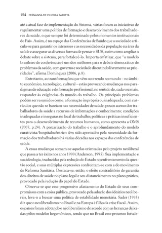 154

FERNANDA DE OLIVEIRA SARRETA

até a atual fase de implementação do Sistema, várias foram as iniciativas de
regulamentar uma política de formação e desenvolvimento dos trabalhadores da saúde, o que sempre foi determinado pelos momentos institucionais
do País. Assim, é no espaço das Conferências de Saúde que a sociedade articula-se para garantir os interesses e as necessidades da população na área da
saúde e assegurar as diversas formas de pensar o SUS, assim como ampliar o
debate sobre o sistema, para fortalecê-lo. Importa enfatizar, que “o modelo
brasileiro de conferências é um dos melhores para o debate democrático de
problemas da saúde, com governo e sociedade discutindo livremente as prioridades”, afirma Dominguez (2006, p.8).
Entretanto, as transformações que vêm ocorrendo no mundo – no âmbito econômico, tecnológico, cultural – estão provocando mudanças nos paradigmas de educação e de formação profissional, no sentido de, cada vez mais,
responder às exigências do mundo do trabalho. Os principais problemas
podem ser resumidos como: a formação imprópria ou inadequada, com currículos que não se baseiam nas necessidades de saúde; pouco acesso dos trabalhadores da saúde a recursos de informações e conhecimento; condições
inadequadas e inseguras no local de trabalho; políticas e práticas insuficientes para o desenvolvimento de recursos humanos, como apresenta a OMS
(2007, p.24). A precarização do trabalho e o aprofundamento do modelo
curativista/hospitalocêntrico têm sido apontados pela necessidade da formação dos trabalhadores há várias décadas nos espaços das conferências de
saúde.
A essas mudanças somam-se aquelas orientadas pelo projeto neoliberal
que passa a ter êxito nos anos 1990 (Anderson, 1995). Sua implementação e
sua ideologia, traduzidas pela redução do Estado no enfrentamento da questão social, e suas múltiplas expressões confrontam-se com a do movimento
de Reforma Sanitária. Destaca-se, então, o efeito contraditório de garantia
dos direitos de saúde no plano legal e seu distanciamento no plano prático,
provocado pela redução do papel do Estado.
Observa-se que esse progressivo afastamento do Estado de seus compromissos com a coisa pública, provocado pela adoção dos ideários neoliberais, leva-o a buscar uma política de estabilidade monetária. Sader (1995)
diz que o neoliberalismo no Brasil e na Europa é filho da crise fiscal. Assim,
os países foram adotando o neoliberalismo de acordo com as heranças deixadas pelos modelos hegemônicos, sendo que no Brasil esse processo fortale-

 