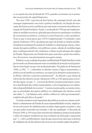 EDUCAÇÃO PERMANENTE EM SAÚDE PARA OS TRABALHADORES DO SUS

155

ce-se a partir da crise da década de 1970, quando a economia vai se acomodar nos preceitos do capital financeiro.
Nos anos 1980, o governo de José Sarney dá o pontapé inicial, mas não
consegue implementar com êxito a política neoliberal, em função da renovação das forças sociais e políticas que marcaram o momento da redemocratização do Estado brasileiro. Então, é na década de 1990 que são implementadas as medidas recessivas, aplicadas para alavancar a produção e os índices
de crescimento econômico, e a tônica é o setor financeiro, e não o produtivo.
Nota-se que é nessa época que o SUS é implementado. O resultado, como
aponta Anderson (1995), da adesão por parte do Estado ao ideário neoliberal aliado às mudanças do mundo do trabalho é o desemprego maciço, diminuição dos gastos públicos com políticas sociais, adoção de medidas legais
para o enfraquecimento dos sindicatos e ênfase na privatização dos órgãos
do Estado. Representa um Estado forte para controlar o poder dos sindicatos e de recursos, mas parcimonioso nos gastos sociais.
Enfatiza-se que a adoção do projeto neoliberal pelo Estado brasileiro acaba
provocando um distanciamento entre as medidas de proteção social garantidas no texto legal e as que vêm sendo praticadas. Nas palavras de Iamamoto
(2006, p.188), “[...] subordina os direitos sociais à lógica orçamentária, a
política social à política econômica, em especial às dotações orçamentárias e,
no Brasil, subverte o preceito constitucional”. Ao discutir o que chama de
subversão dos direitos sociais, Iamamoto (2006, p.188) aponta para a inversão das regras, ou seja, “[...] ao invés do direito constitucional impor e orientar a distribuição das verbas orçamentárias, o dever legal passa a ser submetido à disponibilidade de recursos”. A autora mostra ainda, no mesmo texto,
que as prioridades dos gastos públicos na viabilização dos direitos sociais
são reféns “[...] do balanço entre crédito e déficit no ‘cofre governamental’,
estabelecida pelo bloco do poder”.
O núcleo temático mais importante das políticas sociais na vertente neoliberal é o afastamento do Estado de suas responsabilidades sociais, implicando em retrocessos da cidadania tanto no plano legal quanto no prático, uma
vez que acaba ocorrendo sua restrição, e não sua ampliação. A discussão de
Pereira (2006, p.109) acerca dos conceitos de cidadania e justiça social analisa
o efeito do impacto neoliberal em suas condições de efetivação e argumenta
que “[...] sob o neoliberalismo, mais do que nunca ficou claro que os direitos
de cidadania são de fato direitos dos ricos em um mundo repleto de pobres”.

 
