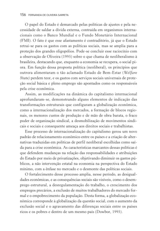 156

FERNANDA DE OLIVEIRA SARRETA

O papel do Estado é demarcado pelas políticas de ajustes e pela necessidade de saldar a dívida externa, contraída em organismos internacionais como o Banco Mundial e o Fundo Monetário Internacional
(FMI). O fato é que esse afastamento é contraditório, já que o Estado
retrai-se para os gastos com as políticas sociais, mas se amplia para a
proteção dos grandes oligopólios. Pode-se concluir esse raciocínio com
a observação de Oliveira (1995) sobre o que chama de neoliberalismo à
brasileira, destacando que, enquanto a economia se recupera, o social piora. Em função dessa proposta política (neoliberal), os princípios que
outrora alimentaram o tão aclamado Estado de Bem-Estar (Welfare
State) perdem teor, e os gastos com serviços sociais universais de proteção social básica e pleno emprego são apontados como os responsáveis
pela crise econômica.
Assim, as modificações na dinâmica do capitalismo internacional
aprofundaram-se, demonstrando alguns elementos de indicação das
transformações estruturais que configuram a globalização econômica,
como a internacionalização dos mercados, a formação de blocos regionais, os menores custos de produção e de mão de obra barata, o fraco
poder de organização sindical, a desmobilização de movimentos sindicais e sociais e consequente ameaça aos direitos sociais e trabalhistas.
Esse processo de internacionalização do capitalismo gerou um novo
padrão de relacionamento econômico entre os países e a criação de alternativas traduzidas em políticas de perfil neoliberal escolhidas como saída para a crise econômica. As características marcantes dessas políticas é
que defendem mudanças na relação das responsabilidades e atribuições
do Estado por meio de privatizações, objetivando diminuir os gastos públicos, a não intervenção estatal na economia na perspectiva do Estado
mínimo, com a ênfase no mercado e o desmonte das políticas sociais.
O fortalecimento desse processo amplia, nesse período, as desigualdades econômicas, e as consequências sociais são visíveis, como o desemprego estrutural, a desregulamentação do trabalho, o crescimento dos
empregos precários, a exclusão de muitos trabalhadores do mercado formal e o empobrecimento da população. Desta forma, a globalização econômica corresponde à globalização da questão social, com o aumento da
exclusão social e o agravamento das diferenças sociais entre os países
ricos e os pobres e dentro de um mesmo país (Dowbor, 1995).

 