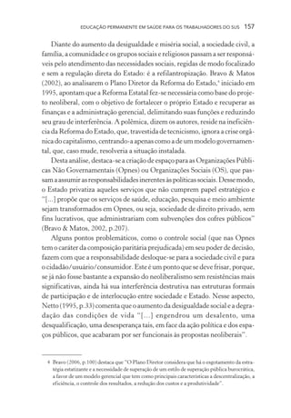 EDUCAÇÃO PERMANENTE EM SAÚDE PARA OS TRABALHADORES DO SUS

157

Diante do aumento da desigualdade e miséria social, a sociedade civil, a
família, a comunidade e os grupos sociais e religiosos passam a ser responsáveis pelo atendimento das necessidades sociais, regidas de modo focalizado
e sem a regulação direta do Estado: é a refilantropização. Bravo & Matos
(2002), ao analisarem o Plano Diretor da Reforma do Estado,4 iniciado em
1995, apontam que a Reforma Estatal fez-se necessária como base do projeto neoliberal, com o objetivo de fortalecer o próprio Estado e recuperar as
finanças e a administração gerencial, delimitando suas funções e reduzindo
seu grau de interferência. A polêmica, dizem os autores, reside na ineficiência da Reforma do Estado, que, travestida de tecnicismo, ignora a crise orgânica do capitalismo, centrando-a apenas como a de um modelo governamental, que, caso mude, resolveria a situação instalada.
Desta análise, destaca-se a criação de espaço para as Organizações Públicas Não Governamentais (Opnes) ou Organizações Sociais (OS), que passam a assumir as responsabilidades inerentes às políticas sociais. Desse modo,
o Estado privatiza aqueles serviços que não cumprem papel estratégico e
“[...] propõe que os serviços de saúde, educação, pesquisa e meio ambiente
sejam transformados em Opnes, ou seja, sociedade de direito privado, sem
fins lucrativos, que administrariam com subvenções dos cofres públicos”
(Bravo & Matos, 2002, p.207).
Alguns pontos problemáticos, como o controle social (que nas Opnes
tem o caráter da composição paritária prejudicada) em seu poder de decisão,
fazem com que a responsabilidade desloque-se para a sociedade civil e para
o cidadão/usuário/consumidor. Este é um ponto que se deve frisar, porque,
se já não fosse bastante a expansão do neoliberalismo sem resistências mais
significativas, ainda há sua interferência destrutiva nas estruturas formais
de participação e de interlocução entre sociedade e Estado. Nesse aspecto,
Netto (1995, p.33) comenta que o aumento da desigualdade social e a degradação das condições de vida “[...] engendrou um desalento, uma
desqualificação, uma desesperança tais, em face da ação política e dos espaços públicos, que acabaram por ser funcionais às propostas neoliberais”.

4 Bravo (2006, p.100) destaca que “O Plano Diretor considera que há o esgotamento da estratégia estatizante e a necessidade de superação de um estilo de superação pública burocrática,
a favor de um modelo gerencial que tem como principais características a descentralização, a
eficiência, o controle dos resultados, a redução dos custos e a produtividade”.

 