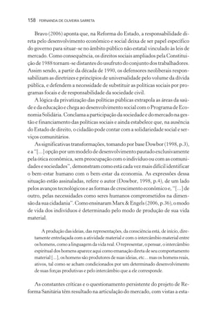 158

FERNANDA DE OLIVEIRA SARRETA

Bravo (2006) aponta que, na Reforma do Estado, a responsabilidade direta pelo desenvolvimento econômico e social deixa de ser papel específico
do governo para situar-se no âmbito público não estatal vinculado às leis de
mercado. Como consequência, os direitos sociais ampliados pela Constituição de 1988 tornam-se distantes do usufruto do conjunto dos trabalhadores.
Assim sendo, a partir da década de 1990, os defensores neoliberais responsabilizam as diretrizes e princípios de universalidade pelo volume da dívida
pública, e defendem a necessidade de substituir as políticas sociais por programas focais e de responsabilidade da sociedade civil.
A lógica da privatização das políticas públicas extrapola as áreas da saúde e da educação e chega ao desenvolvimento social com o Programa de Economia Solidária. Conclama a participação da sociedade e do mercado na gestão e financiamento das políticas sociais e ainda estabelece que, na ausência
do Estado de direito, o cidadão pode contar com a solidariedade social e serviços comunitários.
As significativas transformações, tomando por base Dowbor (1998, p.3),
e a “[...] opção por um modelo de desenvolvimento pautado exclusivamente
pela ótica econômica, sem preocupação com o indivíduo ou com as comunidades e sociedades”, demonstram como está cada vez mais difícil identificar
o bem-estar humano com o bem-estar da economia. As expressões dessa
situação estão assinaladas, refere o autor (Dowbor, 1998, p.4), de um lado
pelos avanços tecnológicos e as formas de crescimento econômico e, “[...] de
outro, pelas necessidades como seres humanos comprometidos na dimensão da sua cidadania”. Como ensinaram Marx & Engels (2006, p.36), o modo
de vida dos indivíduos é determinado pelo modo de produção de sua vida
material.
A produção das ideias, das representações, da consciência está, de início, diretamente entrelaçada com a atividade material e com o intercâmbio material entre
os homens, como a linguagem da vida real. O representar, o pensar, o intercâmbio
espiritual dos homens aparece aqui como emanação direta de seu comportamento
material [...], os homens são produtores de suas ideias, etc... mas os homens reais,
ativos, tal como se acham condicionados por um determinado desenvolvimento
de suas forças produtivas e pelo intercâmbio que a ele corresponde.

As constantes críticas e o questionamento persistente do projeto de Reforma Sanitária têm resultado na articulação do mercado, com vistas a esta-

 