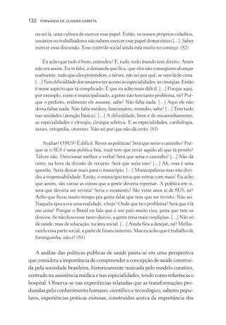 132

FERNANDA DE OLIVEIRA SARRETA

ou sei lá, uma cultura de exercer esse papel. Então, os nossos próprios cidadãos,
usuários ou trabalhadores não sabem exercer esse papel democrático [...]. Saber
exercer essa discussão. Esse controle social ainda está muito no começo. (S2)
Eu acho que tudo é bom, entendeu? É, tudo, todo mundo tem direito. Antes
não era assim. Eu te falei, a demanda que fica, que eles não conseguem alcançar
realmente, tudo que eles pretendem, e talvez, não sei por quê, se vem lá de cima.
[...] Tem dificuldade dos usuários ter acesso às especialidades, às cirurgias. Então
é nesse aspecto que tá complicado. É que eu acho mais difícil. [...] Porque aqui,
por exemplo, como é municipalizado, a gente não tem tanto problema, né? Porque o prefeito, realmente ele assume, sabe? Não falta nada. [...] Aqui ele não
deixa faltar nada. Não falta médico, funcionário, remédio, sabe? [...] Tem tudo
nas unidades (atenção básica). [...] A dificuldade, bom é de encaminhamento,
as especialidades e cirurgia, cirurgia seletiva. E as especialidades, cardiologia,
neuro, ortopedia, otorrino. Não sei por que não dá certo. (S3)
Avaliar? O SUS? É difícil. Rever as políticas? Será que seria o caminho? Porque se o SUS é uma política boa, você tem que rever aquilo ali que tá pronto?
Talvez não. Direcionar melhor a verba? Será que seria o caminho? [...] Não dá
certo, na hora da divisão de recurso. Será que seria isso? [...] Ah, essa é uma
questão. Seria deixar mais para o município. [...] Municipalizou mas não dividiu a responsabilidade. Então, o município teria que entrar com mais? Eu acho
que assim, são várias as coisas que a gente deveria repensar. A política em si,
será que deveria ser revista? Seria o momento? São vinte anos aí de SUS, né?
Acho que ficou muito tempo pra gente falar que tem que ser revisto. Não sei.
Naquela época era uma realidade, e hoje? Onde que tá o problema? Será que é lá
em cima? Porque o Brasil eu falo que é um país muito rico, pena que tem os
desvios. Se não houvesse tanto desvio, a gente teria mais condições. [...] Não só
de saúde, mas de educação, na área social. [...] Ainda fica a desejar, né? Melhorando essa parte social, a parte de financiamento. Mas eu acho que é trabalho de
formiguinha, não é? (S4)

A análise das políticas públicas de saúde pauta-se em uma perspectiva
que considera a importância de compreender a concepção de saúde construída pela sociedade brasileira, historicamente marcada pelo modelo curativo,
centrado na assistência médica e nas especialidades, tendo como referência o
hospital. Observa-se nas experiências relatadas que as transformações produzidas pelo conhecimento humano, científico e tecnológico, saberes populares, experiências práticas exitosas, construídos acerca da importância dos

 