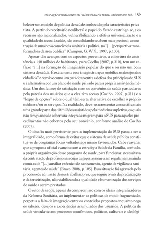 EDUCAÇÃO PERMANENTE EM SAÚDE PARA OS TRABALHADORES DO SUS

159

belecer um modelo de política de saúde conhecido pela característica privatista. A partir do receituário neoliberal o papel do Estado restringe-se, e os
recursos são racionalizados, vulnerabilizando a efetiva universalização e a
qualidade do acesso à saúde, não consolidando seu bem mais precioso, a construção de uma nova consciência sanitária e política, na “[...] perspectiva transformadora da área pública” (Campos, G. W. S., 1997, p.133).
Apesar dos avanços com os aspectos preventivos, a cobertura de assistência a 140 milhões de habitantes, para Coelho (2007, p.310), tem um reflexo “[...] na formação do imaginário popular do que é ou não um bom
sistema de saúde. É exatamente esse imaginário que mobiliza os desejos dos
cidadãos” e convive como um paradoxo entre a defesa dos princípios do SUS
e a alternativa por um plano de saúde privado para a própria assistência médica. Um dos fatores de satisfação com os convênios de saúde particulares
pela parcela dos usuários que a eles têm acesso (Coelho, 2007, p.311) é o
“leque de opções” sobre o qual têm certa alternativa de escolher o próprio
médico e/ou os serviços. Na realidade, deve-se acrescentar a essa cifra mais
uma grande parte dos 40 milhões assistidos pela medicina supletiva, os quais
não têm planos de cobertura integral e migram para o SUS para aqueles procedimentos não cobertos pelo seu convênio, conforme análise de Coelho
(2007).
O desafio mais persistente para a implementação do SUS passa a ser a
integralidade, como forma de evitar que o sistema de saúde pública constitua-se de programas focais voltados aos menos favorecidos. Cabe reavaliar
que a proposta oficial avançou com a estratégia Saúde da Família, contudo,
a própria organização desse programa de saúde, para funcionar, necessitava
da contratação de profissionais cujas categorias nem eram regulamentas ainda
como as de “[...] auxiliar e técnico de saneamento, agente de vigilância sanitária, agentes de saúde” (Bravo, 2006, p.105). Essa situação foi agravada pelo
processo de admissão desses trabalhadores, que seguiu o viés da precarização
e da terceirização, não viabilizando a qualidade e humanização dos serviços
de saúde a serem prestados.
O setor de saúde, apesar do compromisso com os ideais integralizadores
da Reforma Sanitária, ao implementar as políticas de modo fragmentado,
perpetua a falta de integração entre os conteúdos propostos enquanto nega
os saberes, desejos e experiências acumulados dos usuários. A política de
saúde vincula-se aos processos econômicos, políticos, culturais e ideológi-

 