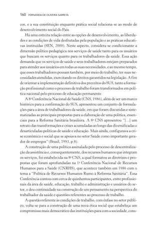 160

FERNANDA DE OLIVEIRA SARRETA

cos, e a sua constituição enquanto prática social relaciona-se ao modo de
desenvolvimento social do País.
Há uma estreita relação entre as opções de desenvolvimento, as liberdades e as condições de vida desfrutadas pela população e as práticas educativas instituídas (SEN, 2000). Neste aspecto, considera-se condicionante a
dimensão político pedagógica nos serviços de saúde tanto para os usuários
que buscam os serviços quanto para os trabalhadores da saúde. Essa ação
demanda que os serviços de saúde e seus trabalhadores estejam preparados
para atender aos usuários em todas as suas necessidades, e ao mesmo tempo,
que esses trabalhadores possam também, por meio do trabalho, ter suas necessidades atendidas, exercitando os direitos garantidos na legislação. A fim
de orientar a implementação definitiva dos preceitos do SUS, tanto a formação profissional como o processo de trabalho foram transformados em política nacional pelo processo de educação permanente.
A 8a Conferência Nacional de Saúde (CNS, 1986), além de ser um marco
histórico para a confirmação do SUS, apresentou um conjunto de formulações para a área de trabalhadores da saúde, em que foram discutidas e sistematizadas as principais propostas para a elaboração de uma política, essenciais para a Reforma Sanitária brasileira. A 8a CNS apresentou “[...] um
retrato das transformações e crises acumuladas ao longo das diversificadas e
desarticuladas políticas de saúde e educação. Mais ainda, configurava a crise econômica e social que se apoiava no setor Saúde como importante gerador de empregos” (Brasil, 1993, p.8).
A construção de uma política assinalada pelo processo de descentralização da assistência e, consequentemente, dos recursos humanos que integram
os serviços, foi estabelecida na 8a CNS, a qual formatou as diretrizes e propostas que foram aprofundadas na 1a Conferência Nacional de Recursos
Humanos para a Saúde (CNRHS), que acontece também em 1986 com o
tema a “Política de Recursos Humanos Rumo à Reforma Sanitária”. Essa
Conferência contou com cerca de quinhentos participantes, entre profissionais da área de saúde, educação, trabalho e administração e usuários do setor, e deu continuidade na construção de um pensamento na perspectiva do
trabalhador da saúde e questões referentes ao processo de trabalho.
A questão referente às condições de trabalho, com ênfase no setor público, volta-se para a construção de uma nova ética social que estabeleça um
compromisso mais democrático das instituições para com a sociedade, cons-

 