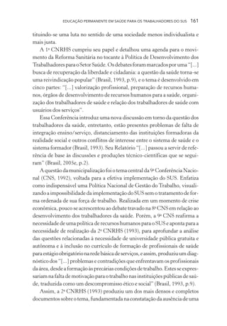 EDUCAÇÃO PERMANENTE EM SAÚDE PARA OS TRABALHADORES DO SUS

161

tituindo-se uma luta no sentido de uma sociedade menos individualista e
mais justa.
A 1a CNRHS cumpriu seu papel e detalhou uma agenda para o movimento da Reforma Sanitária no tocante à Política de Desenvolvimento dos
Trabalhadores para o Setor Saúde. Os debates foram marcados por uma “[...]
busca de recuperação da liberdade e cidadania: a questão da saúde torna-se
uma reivindicação popular” (Brasil, 1993, p.9), e o tema é desenvolvido em
cinco partes: “[...] valorização profissional, preparação de recursos humanos, órgãos de desenvolvimento de recursos humanos para a saúde, organização dos trabalhadores de saúde e relação dos trabalhadores de saúde com
usuários dos serviços”.
Essa Conferência introduz uma nova discussão em torno da questão dos
trabalhadores da saúde, entretanto, estão presentes problemas de falta de
integração ensino/serviço, distanciamento das instituições formadoras da
realidade social e outros conflitos de interesse entre o sistema de saúde e o
sistema formador (Brasil, 1993). Seu Relatório “[...] passou a servir de referência de base às discussões e produções técnico-científicas que se seguiram” (Brasil, 2005e, p.2).
A questão da municipalização foi o tema central da 9a Conferência Nacional (CNS, 1992), voltada para a efetiva implementação do SUS. Enfatiza
como indispensável uma Política Nacional de Gestão do Trabalho, visualizando a impossibilidade da implementação do SUS sem o tratamento de forma ordenada de sua força de trabalho. Realizada em um momento de crise
econômica, pouco se acrescentou ao debate travado na 8a CNS em relação ao
desenvolvimento dos trabalhadores da saúde. Porém, a 9a CNS reafirma a
necessidade de uma política de recursos humanos para o SUS e aponta para a
necessidade de realização da 2a CNRHS (1993), para aprofundar a análise
das questões relacionadas à necessidade de universidade pública gratuita e
autônoma e à inclusão no currículo de formação de profissionais de saúde
para estágio obrigatório na rede básica de serviços, e assim, produziu um diagnóstico dos “[...] problemas e contradições que enfrentavam os profissionais
da área, desde a formação às precárias condições de trabalho. Estes se expressariam na falta de motivação para o trabalho nas instituições públicas de saúde, traduzida como um descompromisso ético e social” (Brasil, 1993, p.9).
Assim, a 2a CNRHS (1993) produziu um dos mais densos e completos
documentos sobre o tema, fundamentada na constatação da ausência de uma

 
