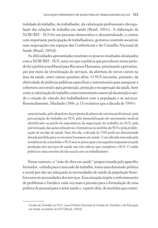 EDUCAÇÃO PERMANENTE EM SAÚDE PARA OS TRABALHADORES DO SUS

163

tralidade do trabalho, do trabalhador, da valorização profissional e da regulação das relações de trabalho em saúde (Brasil, 2005c). A elaboração da
NOB/RH – SUS foi um processo democrático e descentralizado, e contou
com importante participação de trabalhadores, gestores e controle social em
suas negociações nos espaços das Conferências e do Conselho Nacional de
Saúde (Brasil, 2005d).
As dificuldades apresentadas mostram os poucos resultados alcançados
com a NOB/RH – SUS, uma vez que a política que prevaleceu nesse período foi a política neoliberal para Recursos Humanos, priorizando a privatização por meio da terceirização de serviços, da abertura de novos cursos na
área da saúde, entre outras questões afins. O SUS necessita, portanto, da
efetividade de políticas públicas específicas e intersetoriais para assegurar a
cobertura universal e para promoção, proteção e recuperação da saúde, bem
como a valorização do trabalho como instrumento essencial da atenção à saúde e criação de vínculo dos trabalhadores com a população e os serviços.
Resumidamente, Machado (2006, p.25) esclarece que a década de 1990 é
caracterizada, pelo abandono da proposta de planos de carreira profissional, pela
precarização do trabalho no SUS, pela desmobilização do movimento sindical
identificado na perda da importância da negociação do trabalho no SUS, pela
pulverização das ações educativas e formativas no âmbito do SUS e pela proliferação de escolas de saúde. Sem dúvida, a década de 1990 pode ser denominada
década perdida para os recursos humanos em saúde. Uma década marcada pela
insistência de consolidar o SUS sem se preocupar com aqueles responsáveis pela
produção dos serviços de saúde nas três esferas que compõem o SUS. O saldo
político é uma enorme dívida social com os trabalhadores.

Nesse contexto, a “mão de obra em saúde” proporcionada pelo aparelho
formador, voltada para o mercado de trabalho, toma uma dimensão política
e social por não ser adequada às necessidades de saúde da população brasileira nem às necessidades dos serviços. Essa situação impõe o enfrentamento
de problemas e fortalece cada vez mais a pressão para a formulação de uma
política de pessoal para o setor saúde e, a partir dela, de medidas que contri-

Gestão do Trabalho no SUS, como Política Nacional de Gestão do Trabalho e da Educação
em Saúde, no âmbito do SUS (Brasil, 2004d).

 