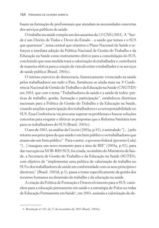 164

FERNANDA DE OLIVEIRA SARRETA

buam na formação de profissionais que atendam às necessidades concretas
dos serviços públicos de saúde.
O trabalho na saúde compôs um dos assuntos da 12a CNS (2003). A “Saúde é um Direito de Todos e Dever do Estado – a saúde que temos e o SUS
que queremos”, tema central que orientou o Plano Nacional de Saúde e reforçou a imediata adoção da Política Nacional de Gestão do Trabalho e da
Educação na Saúde como instrumento efetivo para a consolidação do SUS,
concluindo que essa medida trará a valorização do trabalhador e contribuirá
de maneira efetiva para a criação de vínculo entre o trabalhador e os serviços
de saúde pública (Brasil, 2005c).
O intenso exercício de democracia, historicamente vivenciado na saúde
pelos trabalhadores em todo o País, fortaleceu-se ainda mais na 3a Conferência Nacional de Gestão do Trabalho e da Educação na Saúde (CNGTES)
em 2003, que com o tema “Trabalhadores de saúde e a saúde de todos: práticas de trabalho, gestão, formação e participação”, estabeleceu diretrizes
nacionais para a Política de Gestão do Trabalho e da Educação na Saúde,
visando ampliar a participação dos trabalhadores e a corresponsabilidade no
SUS. Essa Conferência vai procurar superar os problemas e buscar soluções
concretas para resgatar e efetivar as propostas que a Reforma Sanitária tem
para os trabalhadores do SUS (Brasil, 2005c).
O ano de 2003, na análise de Ceccin (2005a, p.92), é assinalado “[...] pelo
retorno aos princípios de que saúde é um bem público e os trabalhadores que
atuam são um bem público”. Para o autor, o governo federal (governo Lula)
“[...] inaugura um novo momento para a área de RH” (2005a, p.92), para
dar execução na NOB-RH/SUS, foi criada, no âmbito do Ministério da Saúde, a Secretaria de Gestão do Trabalho e da Educação na Saúde (SGTES),
com objetivo de “implementar uma política de valorização do trabalho no
SUS e dos trabalhadores de saúde em conformidade com os seus princípios e
diretrizes” (Brasil, 2005d, p.5), passa a tratar especificamente da gestão dos
recursos humanos na dimensão do trabalho e da educação na saúde.
A criação da Política de Formação e Desenvolvimento para o SUS: caminhos para a educação permanente em saúde e a estratégia de Polos ou rodas
de Educação Permanente em Saúde6, em 2003, assinala a valorização do de-

6 Resolução no 335, de 27 de novembro de 2003 (Brasil, 2003a).

 