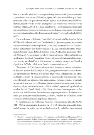 EDUCAÇÃO PERMANENTE EM SAÚDE PARA OS TRABALHADORES DO SUS

165

bate acumulado, a iniciativa e compromisso governamental, juntamente com
a pressão do controle social da saúde, apontando novos caminhos que “rompem com a ideia de que o trabalhador é apenas mais um recurso de infraestrutura, reconhecendo-o como protagonista do processo de consolidação do
Sistema” (Brasil, 2005d, p.5). Essa ação traz “[...] esperança e confiança tanto
para aqueles que produzem os serviços de saúde para a população como para
os responsáveis pela gestão dos sistemas de saúde”, afirma Machado (2006,
p.87).
De acordo com o Relatório Final7 da 13a Conferência Nacional de Saúde
(CNS), realizada em 2007, essa Conferência “[...] se consagrou como o maior
encontro do setor saúde do planeta”, e foi uma oportunidade de fortalecimento democrático dos direitos sociais e “[...] da caminhada certa e produtiva do Sistema Único de Saúde rumo ao século XXI justo e igualitário” (Brasil, 2008, p.9). A intenção de fortalecer os princípios da Reforma Sanitária, a
saúde como direito de Seguridade Social e elemento fundamental do desenvolvimento social do País, a discussão esteve voltada para o tema “Saúde e
Qualidade de Vida: políticas de Estado e desenvolvimento”.
Também a 13a CNS destaca a importância de efetivar a saúde como direito de todos e dever do Estado (Art. 196), assegurando a efetivação de diretrizes e princípios do SUS nas três esferas de governo, independente da administração vigente, “[...] reconhecendo a diversidade populacional e suas
especificidades de gênero, etnia, raça, crença, cultura, geração, orientação
sexual, deficiências e procedências regionais, garantindo a equidade na atenção integral para a formulação de políticas e ações”, apontando qualidade de
saúde e de vida (Brasil, 2008, p.71). Nesse processo, deve-se pensar na formação dos trabalhadores da saúde como os protagonistas da Reforma Sanitária, que possuem o conhecimento, a técnica, o saber e o trabalho a serem
colocados em benefício da população brasileira.
O cumprimento da Política de Recursos Humanos para a Saúde, NOB/
RH – SUS, é amplamente discutido na 13a CNS e indica que possibilite aos
trabalhadores da saúde participar da dinâmica do trabalho, valorizando e

7 “Dos 5.564 municípios brasileiros, 4.430 realizaram suas Conferências Municipais, 77% de
todos os municípios do País. Quase cinco mil pessoas, entre gestores, trabalhadores, usuários, parlamentares e professores, na qualidade de delegados e observadores, compartilharam desse encontro, o maior e mais importante para a saúde no Brasil” (Brasil, 2008, p.7).

 