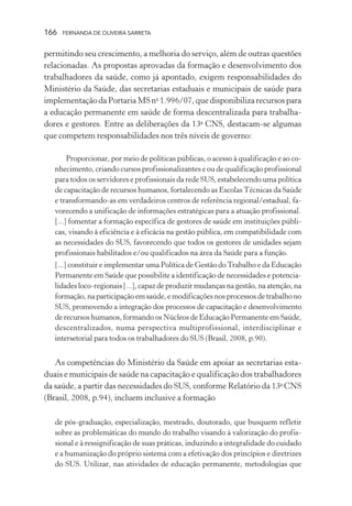 166

FERNANDA DE OLIVEIRA SARRETA

permitindo seu crescimento, a melhoria do serviço, além de outras questões
relacionadas. As propostas aprovadas da formação e desenvolvimento dos
trabalhadores da saúde, como já apontado, exigem responsabilidades do
Ministério da Saúde, das secretarias estaduais e municipais de saúde para
implementação da Portaria MS no 1.996/07, que disponibiliza recursos para
a educação permanente em saúde de forma descentralizada para trabalhadores e gestores. Entre as deliberações da 13a CNS, destacam-se algumas
que competem responsabilidades nos três níveis de governo:
Proporcionar, por meio de políticas públicas, o acesso à qualificação e ao conhecimento, criando cursos profissionalizantes e ou de qualificação profissional
para todos os servidores e profissionais da rede SUS, estabelecendo uma política
de capacitação de recursos humanos, fortalecendo as Escolas Técnicas da Saúde
e transformando-as em verdadeiros centros de referência regional/estadual, favorecendo a unificação de informações estratégicas para a atuação profissional.
[...] fomentar a formação específica de gestores de saúde em instituições públicas, visando à eficiência e à eficácia na gestão pública, em compatibilidade com
as necessidades do SUS, favorecendo que todos os gestores de unidades sejam
profissionais habilitados e/ou qualificados na área da Saúde para a função.
[...] constituir e implementar uma Política de Gestão do Trabalho e da Educação
Permanente em Saúde que possibilite a identificação de necessidades e potencialidades loco-regionais [...], capaz de produzir mudanças na gestão, na atenção, na
formação, na participação em saúde, e modificações nos processos de trabalho no
SUS, promovendo a integração dos processos de capacitação e desenvolvimento
de recursos humanos, formando os Núcleos de Educação Permanente em Saúde,
descentralizados, numa perspectiva multiprofissional, interdisciplinar e
intersetorial para todos os trabalhadores do SUS (Brasil, 2008, p.90).

As competências do Ministério da Saúde em apoiar as secretarias estaduais e municipais de saúde na capacitação e qualificação dos trabalhadores
da saúde, a partir das necessidades do SUS, conforme Relatório da 13a CNS
(Brasil, 2008, p.94), incluem inclusive a formação
de pós-graduação, especialização, mestrado, doutorado, que busquem refletir
sobre as problemáticas do mundo do trabalho visando à valorização do profissional e à ressignificação de suas práticas, induzindo a integralidade do cuidado
e a humanização do próprio sistema com a efetivação dos princípios e diretrizes
do SUS. Utilizar, nas atividades de educação permanente, metodologias que

 