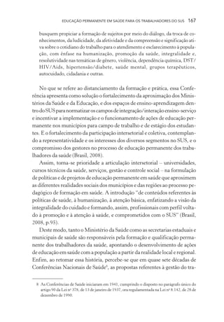 EDUCAÇÃO PERMANENTE EM SAÚDE PARA OS TRABALHADORES DO SUS

167

busquem propiciar a formação de sujeitos por meio do diálogo, da troca de conhecimentos, da ludicidade, da afetividade e da compreensão e significação ativa sobre o cotidiano do trabalho para o atendimento e esclarecimento à população, com ênfase na humanização, promoção da saúde, integralidade e,
resolutividade nas temáticas de gênero, violência, dependência química, DST/
HIV/Aids, hipertensão/diabete, saúde mental, grupos terapêuticos,
autocuidado, cidadania e outras.

No que se refere ao distanciamento da formação e prática, essa Conferência apresenta como solução o fortalecimento da aproximação dos Ministérios da Saúde e da Educação, e dos espaços de ensino-aprendizagem dentro do SUS para normatizar os campos de integração/interação ensino-serviço
e incentivar a implementação e o funcionamento de ações de educação permanente nos municípios para campo de trabalho e de estágio dos estudantes. E o fortalecimento da participação intersetorial e coletiva, contemplando a representatividade e os interesses dos diversos segmentos no SUS, e o
compromisso dos gestores no processo de educação permanente dos trabalhadores da saúde (Brasil, 2008).
Assim, torna-se prioridade a articulação intersetorial – universidades,
cursos técnicos da saúde, serviços, gestão e controle social – na formulação
de políticas e de projetos de educação permanente em saúde que aproximem
as diferentes realidades sociais dos municípios e das regiões ao processo pedagógico de formação em saúde. A introdução “de conteúdos referentes às
políticas de saúde, à humanização, à atenção básica, enfatizando a visão da
integralidade do cuidado e formando, assim, profissionais com perfil voltado à promoção e à atenção à saúde, e comprometidos com o SUS” (Brasil,
2008, p.95).
Deste modo, tanto o Ministério da Saúde como as secretarias estaduais e
municipais de saúde são responsáveis pela formação e qualificação permanente dos trabalhadores da saúde, apontando o desenvolvimento de ações
de educação em saúde com a população a partir da realidade local e regional.
Enfim, ao retomar essa história, percebe-se que em quase sete décadas de
Conferências Nacionais de Saúde8, as propostas referentes à gestão do tra8 As Conferências de Saúde iniciaram em 1941, cumprindo o disposto no parágrafo único do
artigo 90 da Lei no 378, de 13 de janeiro de 1937, ora regulamentada na Lei no 8.142, de 28 de
dezembro de 1990.

 