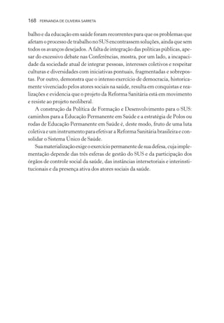 168

FERNANDA DE OLIVEIRA SARRETA

balho e da educação em saúde foram recorrentes para que os problemas que
afetam o processo de trabalho no SUS encontrassem soluções, ainda que sem
todos os avanços desejados. A falta de integração das políticas públicas, apesar do excessivo debate nas Conferências, mostra, por um lado, a incapacidade da sociedade atual de integrar pessoas, interesses coletivos e respeitar
culturas e diversidades com iniciativas pontuais, fragmentadas e sobrepostas. Por outro, demonstra que o intenso exercício de democracia, historicamente vivenciado pelos atores sociais na saúde, resulta em conquistas e realizações e evidencia que o projeto da Reforma Sanitária está em movimento
e resiste ao projeto neoliberal.
A construção da Política de Formação e Desenvolvimento para o SUS:
caminhos para a Educação Permanente em Saúde e a estratégia de Polos ou
rodas de Educação Permanente em Saúde é, deste modo, fruto de uma luta
coletiva e um instrumento para efetivar a Reforma Sanitária brasileira e consolidar o Sistema Único de Saúde.
Sua materialização exige o exercício permanente de sua defesa, cuja implementação depende das três esferas de gestão do SUS e da participação dos
órgãos de controle social da saúde, das instâncias intersetoriais e interinstitucionais e da presença ativa dos atores sociais da saúde.

 