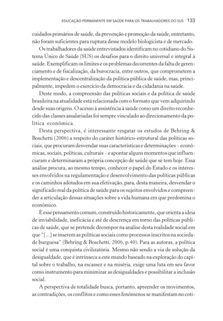 EDUCAÇÃO PERMANENTE EM SAÚDE PARA OS TRABALHADORES DO SUS

133

cuidados primários de saúde, da prevenção e promoção da saúde, entretanto,
não foram suficientes para ruptura desse modelo biologicista e de mercado.
Os trabalhadores da saúde entrevistados identificam no cotidiano do Sistema Único de Saúde (SUS) os desafios para o direito universal e integral à
saúde. Exemplificam os limites e os problemas decorrentes da falta de gerenciamento e de fiscalização, da burocracia, entre outros, que comprometem a
implementação e descentralização da política pública de saúde, mas, principalmente, impedem o exercício da democracia e da cidadania na saúde.
Deste modo, a compreensão das políticas sociais e da política de saúde
brasileira na atualidade está relacionada com o formato que vem adquirindo
desde suas origens. O acesso à assistência à saúde como um direito reconhecido das classes assalariadas foi sempre vinculado ao direcionamento da política econômica.
Desta perspectiva, é interessante resgatar os estudos de Behring &
Boschetti (2006) a respeito do caráter histórico-estrutural das políticas sociais, que procuram desvendar suas características e determinações – econômicas, sociais, políticas, culturais – e apontar alguns momentos que influenciaram e determinaram a própria concepção de saúde que se tem hoje. Essa
análise procura, ao mesmo tempo, conhecer o papel do Estado e os interesses envolvidos na regulamentação e desenvolvimento das políticas públicas
e os caminhos adotados em sua efetivação, para, desta maneira, desvendar o
significado real da política de saúde para os sujeitos envolvidos e compreender a articulação dessas situações sobre a vida humana em que predomina o
econômico.
É esse pensamento comum, construído historicamente, que orienta a ideia
de inviabilidade, ineficácia e até de descrença em torno das políticas públicas de saúde, que se pretende decompor na análise desta realidade social em
que “[...] se inserem as políticas sociais como processos inscritos na sociedade burguesa” (Behring & Boschetti, 2006, p.40). Para as autoras, a política
social é uma conquista civilizatória. Mesmo não sendo a via de solução da
desigualdade, que é intrínseca a este mundo baseado na exploração do capital sobre o trabalho, na escassez e na miséria, exige uma luta em seu favor
como instrumento para minimizar as desigualdades e possibilitar a inclusão
social.
A perspectiva de totalidade busca, portanto, apreender os movimentos,
as contradições, os conflitos e como esses fenômenos se manifestam no coti-

 