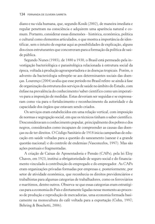 134

FERNANDA DE OLIVEIRA SARRETA

diano e na vida humana, que, segundo Kosik (2002), de maneira imediata e
regular penetram na consciência e adquirem uma aparência natural e comum. Portanto, considerar essas dimensões – histórica, econômica, política
e cultural como elementos articulados, o que mostra a importância de identificar, sem o intuito de esgotar aqui as possibilidades de explicação, alguns
dos eixos estruturantes que concorreram para a formação da política de saúde pública.
Segundo Nunes (1985), de 1880 a 1930, o Brasil está permeado pela investigação bacteriológica e parasitológica relacionada à estrutura social da
época, voltada à produção agroexportadora e às doenças tropicais. Porém, o
advento da bacteriologia sobrepõe-se aos determinantes sociais das doenças. Lourenço (2004) avalia que esse período no Brasil refere-se ainda à fase
de organização da estrutura dos serviços de saúde no âmbito do Estado, com
ênfase na prevalência do conhecimento/saber científico como um imperativo para a imposição de medidas. Estas deveriam ser seguidas e se expressaram como via para o fortalecimento e reconhecimento da autoridade e da
capacidade dos órgãos que estavam sendo criados.
Os serviços eram estabelecidos em uma relação vertical, com imposição
de normas e segregação social, em que os técnicos tinham o saber científico.
Desconsideravam o conhecimento popular, principalmente dos pobres e dos
negros, considerados como incapazes de compreender as causas das doenças ou de ter direitos. O Código Sanitário de 1918 inicia campanhas de educação em saúde voltadas para a questão do saneamento (sanear é a grande
questão nacional) e do controle de endemias (Vasconcelos, 1997). Mas são
ações pontuais e fragmentadas.
A criação de Caixas de Aposentadoria e Pensão (CAPs), pela lei Eloy
Chaves, em 1923, institui a obrigatoriedade de seguro social e do financiamento vinculado à contribuição do empregado e do empregador. As CAPs
eram organizações privadas formadas por empresas e, posteriormente, por
setor de atividade econômica, que reconhecia os direitos previdenciários e
trabalhistas para algumas categorias de trabalhadores, como os ferroviários
e marítimos, dentre outros. Observa-se que essas categorias eram estratégicas para a economia do País e diretamente ligadas nesse momento ao processo de produção e reprodução de mercadorias, uma economia formada basicamente na monocultura do café voltada para a exportação (Cohn, 1997;
Behring & Boschetti, 2006).

 