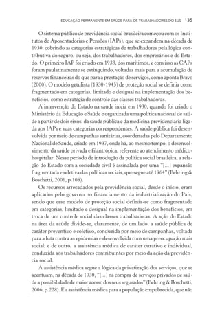 EDUCAÇÃO PERMANENTE EM SAÚDE PARA OS TRABALHADORES DO SUS

135

O sistema público de previdência social brasileira começou com os Institutos de Aposentadorias e Pensões (IAPs), que se expandem na década de
1930, cobrindo as categorias estratégicas de trabalhadores pela lógica contributiva do seguro, ou seja, dos trabalhadores, dos empresários e do Estado. O primeiro IAP foi criado em 1933, dos marítimos, e com isso as CAPs
foram paulatinamente se extinguindo, voltadas mais para a acumulação de
reservas financeiras do que para a prestação de serviços, como aponta Bravo
(2000). O modelo getulista (1930-1945) de proteção social se definia como
fragmentado em categorias, limitado e desigual na implementação dos benefícios, como estratégia de controle das classes trabalhadoras.
A intervenção do Estado na saúde inicia em 1930, quando foi criado o
Ministério da Educação e Saúde e organizada uma política nacional de saúde a partir de dois eixos: da saúde pública e da medicina previdenciária ligada aos IAPs e suas categorias correspondentes. A saúde pública foi desenvolvida por meio de campanhas sanitárias, coordenadas pelo Departamento
Nacional de Saúde, criado em 1937, onde há, ao mesmo tempo, o desenvolvimento da saúde privada e filantrópica, referente ao atendimento médicohospitalar. Nesse período de introdução da política social brasileira, a relação do Estado com a sociedade civil é assinalada por uma “[...] expansão
fragmentada e seletiva das políticas sociais, que segue até 1964” (Behring &
Boschetti, 2006, p.108).
Os recursos arrecadados pela previdência social, desde o início, eram
aplicados pelo governo no financiamento da industrialização do País,
sendo que esse modelo de proteção social definia-se como fragmentado
em categorias, limitado e desigual na implementação dos benefícios, em
troca de um controle social das classes trabalhadoras. A ação do Estado
na área da saúde divide-se, claramente, de um lado, a saúde pública de
caráter preventivo e coletivo, conduzida por meio de campanhas, voltada
para a luta contra as epidemias e desenvolvida com uma preocupação mais
social; e de outro, a assistência médica de caráter curativo e individual,
conduzida aos trabalhadores contribuintes por meio da ação da previdência social.
A assistência médica segue a lógica da privatização dos serviços, que se
acentuam, na década de 1930, “[...] na compra de serviços privados de saúde a possibilidade de maior acesso dos seus segurados” (Behring & Boschetti,
2006, p.228). E a assistência médica para a população empobrecida, que não

 