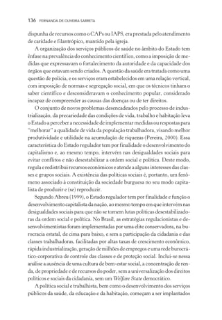 136

FERNANDA DE OLIVEIRA SARRETA

dispunha de recursos como o CAPs ou IAPS, era prestada pelo atendimento
de caridade e filantrópico, mantido pela igreja.
A organização dos serviços públicos de saúde no âmbito do Estado tem
ênfase na prevalência do conhecimento científico, como a imposição de medidas que expressavam o fortalecimento da autoridade e da capacidade dos
órgãos que estavam sendo criados. A questão da saúde era tratada como uma
questão de polícia, e os serviços eram estabelecidos em uma relação vertical,
com imposição de normas e segregação social, em que os técnicos tinham o
saber científico e desconsideravam o conhecimento popular, considerado
incapaz de compreender as causas das doenças ou de ter direitos.
O conjunto de novos problemas desencadeados pelo processo de industrialização, da precariedade das condições de vida, trabalho e habitação leva
o Estado a perceber a necessidade de implementar medidas ou respostas para
“melhorar” a qualidade de vida da população trabalhadora, visando melhor
produtividade e utilidade na acumulação de riquezas (Pereira, 2000). Essa
característica do Estado regulador tem por finalidade o desenvolvimento do
capitalismo e, ao mesmo tempo, intervém nas desigualdades sociais para
evitar conflitos e não desestabilizar a ordem social e política. Deste modo,
regula e redistribui recursos econômicos e atende a alguns interesses das classes e grupos sociais. A existência das políticas sociais é, portanto, um fenômeno associado à constituição da sociedade burguesa no seu modo capitalista de produzir e (se) reproduzir.
Segundo Abreu (1999), o Estado regulador tem por finalidade e função o
desenvolvimento capitalista da nação, ao mesmo tempo em que intervém nas
desigualdades sociais para que não se tornem lutas políticas desestabilizadoras da ordem social e política. No Brasil, as estratégias regulacionistas e desenvolvimentistas foram implementadas por uma elite conservadora, na burocracia estatal, de cima para baixo, e sem a participação da cidadania e das
classes trabalhadoras, facilitadas por altas taxas de crescimento econômico,
rápida industrialização, geração de milhões de empregos e uma rede burocrático-corporativa de controle das classes e de proteção social. Inclui-se nessa
análise a ausência de uma cultura de bem-estar social, a concentração de renda, de propriedade e de recursos do poder, sem a universalização dos direitos
políticos e sociais da cidadania, sem um Welfare State democrático.
A política social e trabalhista, bem como o desenvolvimento dos serviços
públicos da saúde, da educação e da habitação, começam a ser implantados

 