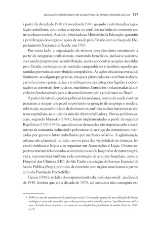 EDUCAÇÃO PERMANENTE EM SAÚDE PARA OS TRABALHADORES DO SUS

137

a partir da década de 1930 até meados de 1940, quando é estruturada a legislação trabalhista, com vistas a regular os conflitos na linha do consenso entre as classes sociais. A saúde, vinculada ao Ministério da Educação, garantiu
a proliferação dos órgãos e ações de saúde pelo Estado com a criação do Departamento Nacional de Saúde, em 1937.
Por outro lado, a organização do sistema previdenciário estruturado a
partir de categorias profissionais, mantendo benefícios, inclusive assistência à saúde proporcional à contribuição, acabou por cortar as ações mantidas
pelo Estado, restringindo às medidas campanhistas e também aquelas garantidas por meio da contribuição compulsória. As ações educativas em saúde
limitavam-se a alguns programas, em que a prioridade era o combate às doenças infecciosas e parasitárias, e o enfoque era nas categorias ligadas à exportação e ao comércio (ferroviários, marítimos, bancários), relacionadas às atividades fundamentais para o desenvolvimento do capitalismo no Brasil.
A partir da introdução das políticas keynesianas, o setor de saúde e outros
passaram a ocupar um papel importante na geração de emprego e renda e,
sobretudo, na possibilidade de diminuir os conflitos sociais inerentes ao sistema capitalista, ao cuidar da mão de obra trabalhadora. Novas políticas sociais, segundo Massako (1994), foram implementadas a partir da segunda
República (1930-1945), quando novas demandas são impostas pelo crescimento da economia industrial e pelo temor do avanço do comunismo, marcadas por greves e lutas trabalhistas por melhores salários. A aglomeração
urbana não planejada também serviu para dar visibilidade às doenças, levando médicos e leigos a se organizar em Associações e Ligas. Outros aspectos estariam relacionados ao incentivo à saúde hospitalar de natureza privada, representada também pela construção de grandes hospitais, como o
Hospital das Clínicas (HC) de São Paulo e a criação do Serviço Especial de
Saúde Pública (Sesp), por meio de convênio com órgãos americanos e patrocínio da Fundação Rockefeller.
Garcia (1985), ao falar do reaparecimento da medicina social1, na década
de 1940, lembra que até a década de 1970, tal medicina não conseguiu ex-

1 1948 é o ano de nascimento da medicina social. O conceito apesar de ser utilizado de forma
ambígua, tratava de assinalar que a doença estava relacionada com os “problemas sociais” e
que o Estado deveria intervir ativamente na solução dos problemas de saúde (Garcia, 1985,
p.22).

 