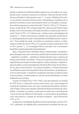 138

FERNANDA DE OLIVEIRA SARRETA

pressão en função do ambiente político agressivo ao que pudesse ser considerado social e, portanto, próximo ao socialismo. Situa que Escolas de Medicina nos Estados Unidos passam a usar “[...] o termo ‘Medicina Preventiva’ que incluía o tema das ciências sociais. Antropólogos e sociólogos são os
primeiros cientistas sociais a participarem nesta nova disciplina, começando a realizar pesquisas no campo da saúde” (Garcia, 1985, p.22). Posteriormente, na década de 1950, a Organização Pan-Americana de Saúde (Opas)
propõe como acréscimo para a formação do médico a medicina preventiva e
social. Garcia (1985, p.23) destaca que a relação ensino-aprendizagem da
medicina “[...] latino-americana era avaliada como atrasada cientificamente, desintegrada da prevenção, indisciplinada metodologicamente e anacrônica”. Esse modelo de saúde, com ênfase na assistência curativa, é confirmado no estudo de Nunes (1985, p.34), quando se refere ao período de 1930
a 1950 e aponta “[...] a investigação básica conectada com o crescimento
hospitalar impulsionado pela industrialização”.
Após a Segunda Guerra Mundial, fatores condicionantes, elucidados a
partir da hegemonia norte-americana e pela divisão do mundo em dois polos
– capitalista e socialista – contribuem substancialmente para a mudança da
relação entre Estado e sociedade. A busca de respostas às demandas sociais
engendradas pelo próprio sistema implicou a democratização e implementação da política social sustentada pelo Estado de Bem-Estar Social efetivada nos países desenvolvidos. No contexto brasileiro, o Estado demonstra
sua influência a partir de uma política desenvolvimentista e de planejamento de sua intervenção. A saúde foi considerada como fator econômico junto
a outras políticas, correlacionada ao controle social subordinador e ao bom
andamento da economia.
A partir do Estado Novo (1945-1960), mais precisamente em meados
de 1950, houve a criação dos centros sociais rurais, com a preocupação do
controle das endemias rurais, tais como a erradicação da malária e da doença de Chagas. Essas ações seguiam a filosofia de desenvolvimento de comunidade, e entendia-se, na época, a educação em saúde como a introdução de
“novas técnicas de difusão de informação e convencimento da população,
vista como passiva e incapaz de iniciativas próprias”, para Vasconcelos
(1997, p.43).
A expansão e consolidação da política social no período pós-crise de 19291932, sobretudo, foi abalada pelos acontecimentos mundiais das três pri-

 