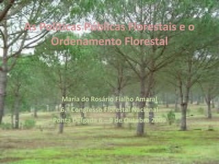 As Políticas Públicas Florestais e o
Ordenamento Florestal
Maria do Rosário Fialho Amaral
6.º Congresso Florestal Nacional
Ponta Delgada 6 – 9 de Outubro 2009
 
