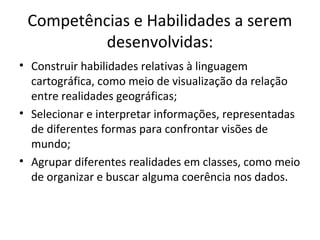 Competências e Habilidades a serem
desenvolvidas:
• Construir habilidades relativas à linguagem
cartográfica, como meio de visualização da relação
entre realidades geográficas;
• Selecionar e interpretar informações, representadas
de diferentes formas para confrontar visões de
mundo;
• Agrupar diferentes realidades em classes, como meio
de organizar e buscar alguma coerência nos dados.
 