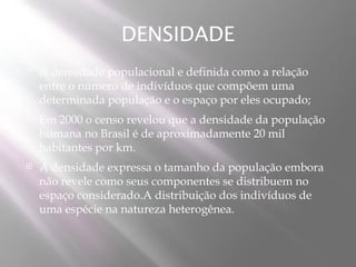 DENSIDADE
   A densidade populacional e definida como a relação
    entre o número de indivíduos que compõem uma
    determinada população e o espaço por eles ocupado;
   Em 2000 o censo revelou que a densidade da população
    humana no Brasil é de aproximadamente 20 mil
    habitantes por km.
   A densidade expressa o tamanho da população embora
    não revele como seus componentes se distribuem no
    espaço considerado.A distribuição dos indivíduos de
    uma espécie na natureza heterogênea.
 