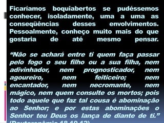 Ficaríamos boquiabertos se pudéssemos
conhecer, isoladamente, uma a uma as
conseqüências    desses    envolvimentos.
Pessoalmente, conheço muito mais do que
gostaria   de    até    mesmo     pensar.

“Não se achará entre ti quem faça passar
pelo fogo o seu filho ou a sua filha, nem
adivinhador, nem prognosticador, nem
agoureiro,     nem       feiticeiro;  nem
encantador,    nem      necromante,   nem
mágico, nem quem consulte os mortos; pois
todo aquele que faz tal cousa é abominação
ao Senhor; e por estas abominações o
Senhor teu Deus os lança de diante de ti.”
 