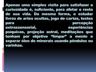 Apenas uma simples visita para satisfazer a
curiosidade é, suficiente, para afetar o resto
de sua vida. Da mesma forma, o estudar
livros de artes ocultas, jogo de cartas, testes
para                                percepção
extrassensorial,                  experiências
psíquicas, projeção astral, meditações que
tenham por objetivo “limpar” a mente e
separar óleo de minerais usando pêndulos ou
varinhas.
 