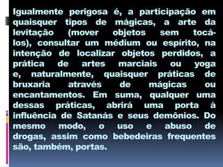 Igualmente perigosa é, a participação em
quaisquer tipos de mágicas, a arte da
levitação   (mover   objetos   sem   tocá-
los), consultar um médium ou espírito, na
intenção de localizar objetos perdidos, a
prática de artes marciais ou yoga
e, naturalmente, quaisquer práticas de
bruxaria    através   de     mágicas   ou
encantamentos. Em suma, qualquer uma
dessas práticas, abrirá uma porta à
influência de Satanás e seus demônios. Do
mesmo modo, o uso e abuso de
drogas, assim como bebedeiras frequentes
são, também, portas.
 