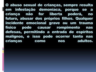 O abuso sexual de crianças, sempre resulta
em infestação demoníaca, porque se a
criança    não   for  liberta   poderá,   no
futuro, abusar dos próprios filhos. Qualquer
incidente emocional grave ou um trauma
físico   pode   causar    rompimento     nas
defesas, permitindo a entrada de espíritos
malignos, e isso pode ocorrer tanto nas
crianças       como        nos       adultos.
 