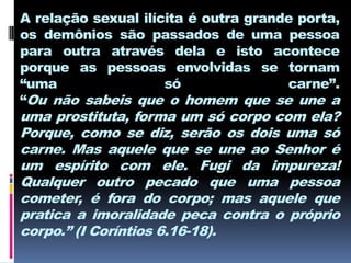 A relação sexual ilícita é outra grande porta,
os demônios são passados de uma pessoa
para outra através dela e isto acontece
porque as pessoas envolvidas se tornam
“uma                 só               carne”.
“Ou não sabeis que o homem que se une a
uma prostituta, forma um só corpo com ela?
Porque, como se diz, serão os dois uma só
carne. Mas aquele que se une ao Senhor é
um espírito com ele. Fugi da impureza!
Qualquer outro pecado que uma pessoa
cometer, é fora do corpo; mas aquele que
pratica a imoralidade peca contra o próprio
corpo.” (I Coríntios 6.16-18).
 