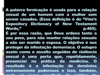 A palavra fornicação é usada para a relação
sexual de um homem com a mulher sem
serem casados. (Essa definição é do “Vine’s
Expository Dictionary of New Testament
Words,”                              p.465).
É por essa razão, que Deus ordena tanto a
seu povo, para não manter relações sexuais
a não ser marido e esposa. O objetivo é nos
proteger da infestação demoníaca. O estupro
assim como o assalto seguidos de violência
sexual é uma porta que, repetidamente,
presenciei na prática da medicina. O
resultado é a infestação de demônios
extremamente poderosos e isso, também,
 